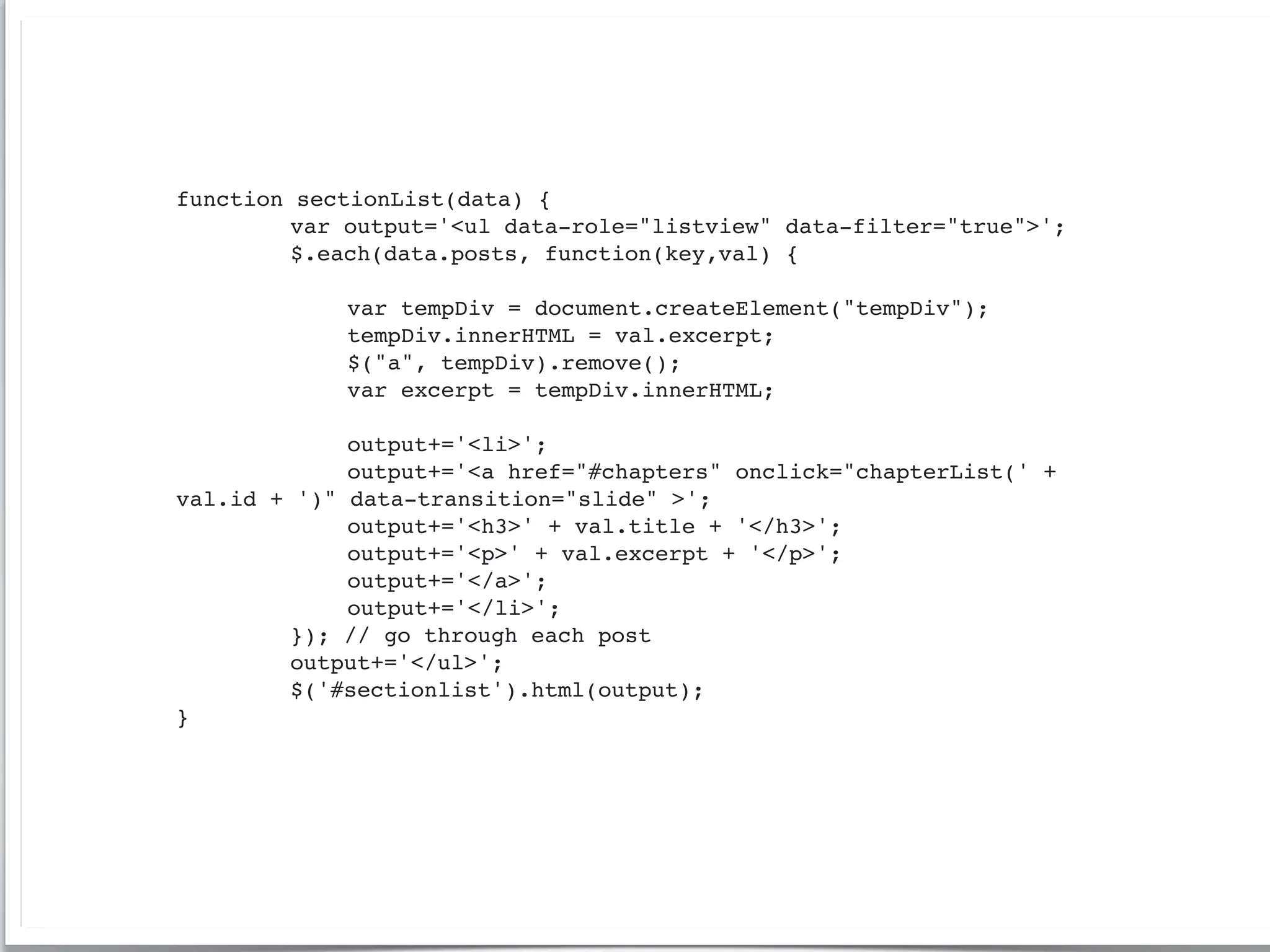 function   sectionList(data) {
!   !      var output='<ul data-role="listview" data-filter="true">';
!   !      $.each(data.posts, function(key,val) {
!   !      !
!   !      !   var tempDiv = document.createElement("tempDiv");
!   !      !   tempDiv.innerHTML = val.excerpt;
!   !      !   $("a", tempDiv).remove();
!   !      !   var excerpt = tempDiv.innerHTML;
!   !      !
!   !      !   output+='<li>';
!   !      !   output+='<a href="#chapters" onclick="chapterList(' +
val.id +   ')" data-transition="slide" >';
!   !      !   output+='<h3>' + val.title + '</h3>';
!   !      !   output+='<p>' + val.excerpt + '</p>';
!   !      !   output+='</a>';
!   !      !   output+='</li>';
!   !      }); // go through each post
!   !      output+='</ul>';
!   !      $('#sectionlist').html(output);
}
 