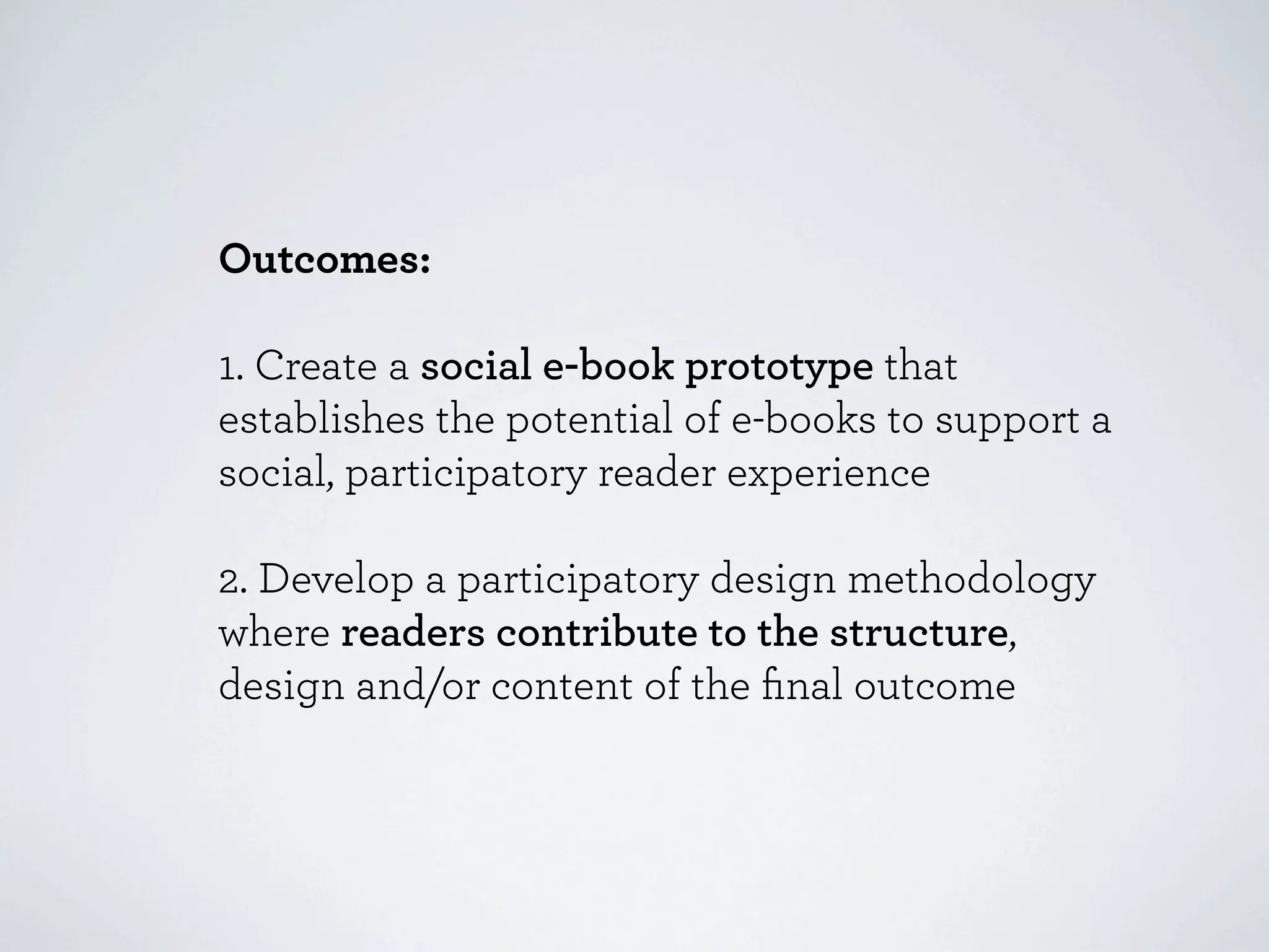 Outcomes:

1. Create a social e-book prototype that
establishes the potential of e-books to support a
social, participatory reader experience

2. Develop a participatory design methodology
where readers contribute to the structure,
design and/or content of the ﬁnal outcome
 