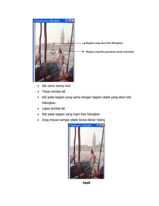 Bagian yang akan kita hilangkan
Bagian yang kita gunakan untuk menutupi

•

klik clone stamp tool

•

Tekan tombol alt

•

klik pada bagian yang sama dengan bagian objek yang akan kita
hilangkan.

•

Lepas tombol alt

•

Klik pada bagian yang ingin kita hilangkan

•

Drag mouse sampai objek benar-benar hilang

hasil

 