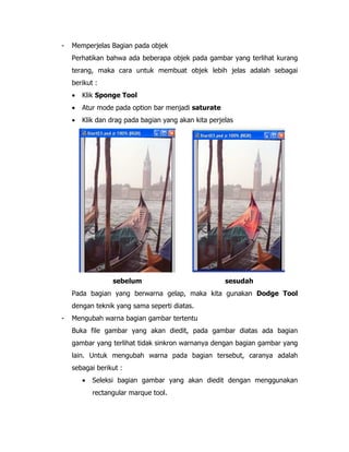 -

Memperjelas Bagian pada objek
Perhatikan bahwa ada beberapa objek pada gambar yang terlihat kurang
terang, maka cara untuk membuat objek lebih jelas adalah sebagai
berikut :
•

Klik Sponge Tool

•

Atur mode pada option bar menjadi saturate

•

Klik dan drag pada bagian yang akan kita perjelas

sebelum

sesudah

Pada bagian yang berwarna gelap, maka kita gunakan Dodge Tool
dengan teknik yang sama seperti diatas.
-

Mengubah warna bagian gambar tertentu
Buka file gambar yang akan diedit, pada gambar diatas ada bagian
gambar yang terlihat tidak sinkron warnanya dengan bagian gambar yang
lain. Untuk mengubah warna pada bagian tersebut, caranya adalah
sebagai berikut :
•

Seleksi bagian gambar yang akan diedit dengan menggunakan
rectangular marque tool.

 