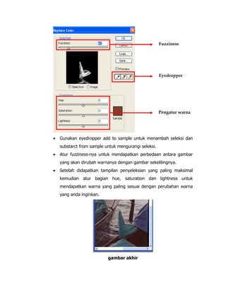 Fuzziness

Eyedropper

Pengatur warna

•

Gunakan eyedropper add to sample untuk menambah seleksi dan
substarct from sample untuk mengurangi seleksi.

•

Atur fuzziness-nya untuk mendapatkan perbedaan antara gambar
yang akan dirubah warnanya dengan gambar sekelilingnya.

•

Setelah didapatkan tampilan penyeleksian yang paling maksimal
kemudian atur bagian hue, saturation dan lightness untuk
mendapatkan warna yang paling sesuai dengan perubahan warna
yang anda inginkan.

gambar akhir

 