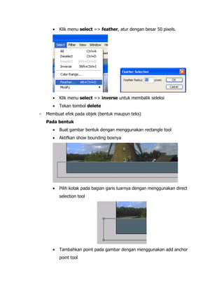 •

•

Klik menu select => inverse untuk membalik seleksi

•
-

Klik menu select => feather, atur dengan besar 50 pixels.

Tekan tombol delete

Membuat efek pada objek (bentuk maupun teks)
Pada bentuk
•

Buat gambar bentuk dengan menggunakan rectangle tool

•

Aktifkan show bounding boxnya

•

Pilih kotak pada bagian garis luarnya dengan menggunakan direct
selection tool

•

Tambahkan point pada gambar dengan menggunakan add anchor
point tool

 