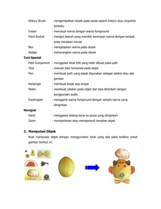 History Brush

: mengembalikan obyek pada posisi seperti history atau snapshot
tertentu

Eraser

: menutupi warna dengan warna foreground

Paint Bucket

: mengisi daerah yang memiliki kemiripan warna dengan tempat
anda menekan mouse

Blur

: mengelapkan warna pada obyek

Dodge

: menerangkan warna pada obyek

Tool Spesial
Path Component : menggeser letak titik yang telah dibuat pada path
Text

: menulis teks horizontal pada objek

Pen

: membuat path yang dapat digunakan sebagai seleksi atau alat
gambar

Rectangle

: membuat kotak segi empat

Notes

: membuat catatan pada objek dan bisa ditambah dengan
penggunaan audio

Eyedropper

: mengganti warna foreground dengan sample warna yang
diinginkan

Navigasi
Hand

: menggeser bidang kerja ke posisi yang diinginkan

Zoom

: memperbesar atau memperkecil tampilan objek

2. Manipulasi Objek
Buat manipulasi objek dengan menggunakan tools yang ada pada toolbox untuk
gambar berikut ini.

 