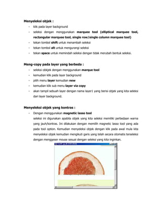 Menyeleksi objek :
-

klik pada layer background

-

seleksi dengan menggunakan marquee tool (elliptical marquee tool,
rectangular marquee tool, single row/single column marquee tool)

-

tekan tombol shift untuk menambah seleksi

-

tekan tombol alt untuk mengurangi seleksi

-

tekan space untuk memindah seleksi dengan tidak merubah bentuk seleksi.

Meng-copy pada layer yang berbeda :
-

seleksi obkjek dengan menggunakan marque tool

-

kemudian klik pada layer background

-

pilih menu layer kemudian new

-

kemudian klik sub menu layer via copy

-

akan tampil sebuah layer dengan nama layer1 yang berisi objek yang kita seleksi
dari layer background.

Menyeleksi objek yang kontras :
-

Dengan menggunakan magnetic lasso tool
seleksi ini digunakan apabila objek yang kita seleksi memiliki perbedaan warna
yang jauh/kontras. Ini dilakukan dengan memilih magnetic lasso tool yang ada
pada tool option. Kemudian menyeleksi objek dengan klik pada awal mula kita
menyeleksi objek kemudian mengikuti garis yang telah secara otomatis terseleksi
dengan menggeser mouse sesuai dengan seleksi yang kita inginkan.

 