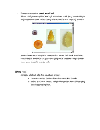 -

Dengan menggunakan magic wand tool
Seleksi ini digunakan apabila kita ingin menyeleksi objek yang kontras dengan
langsung memilih objek tersebut yang secara otomatis akan langsung terseleksi.

Apabila seleksi belum sempurna maka gunakan tombol shift untuk manambah
seleksi dengan melakukan klik padfa area yang belum terseleksi sampa gambar
benar-benar terseleksi secara penuh.

Editing Foto
-

mengatur tata letak foto (foto yang tidak sinkron)
a. gunakan crop tool dan buat luas lahan yang akan diseleksi
b. seleksi letak lahan tersebut sampai memperoleh posisi gambar yang
sesuai seperti diinginkan.

 