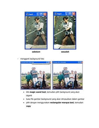 sebelum

-

sesudah

mengganti background foto

•

klik magic wand tool, kemudian pilih background yang akan
diganti

•

buka file gambar background yang akan dimasukkan dalam gambar

•

pilih dengan menggunakan rectangular marque tool, kemudian
copy

 