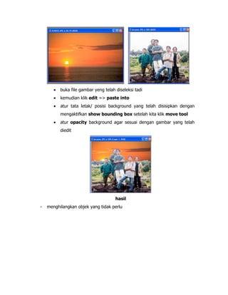 •

buka file gambar yeng telah diseleksi tadi

•

kemudian klik edit => paste into

•

atur tata letak/ posisi background yang telah disisipkan dengan
mengaktifkan show bounding box setelah kita klik move tool

•

atur opacity background agar sesuai dengan gambar yang telah
diedit

hasil
-

menghilangkan objek yang tidak perlu

 