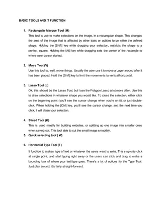 BASIC TOOLS AND IT FUNCTION
1. Rectangular Marque Tool (M)
This tool is use to make selections on the image, in a rectangular shape. This changes
the area of the image that is affected by other tools or actions to be within the defined
shape. Holding the [Shift] key while dragging your selection, restricts the shape to a
perfect square. Holding the [Alt] key while dragging sets the center of the rectangle to
where user cursor started.
2. Move Tool (V)
Use this tool to, well, move things. Usually the user use it to move a Layer around after it
has been placed. Hold the [Shift] key to limit the movements to vertical/horizontal.
3. Lasso Tool (L)
Ok, this should be the Lasso Tool, but I use the Polygon Lasso a lot more often. Use this
to draw selections in whatever shape you would like. To close the selection, either click
on the beginning point (you’ll see the cursor change when you’re on it), or just double-
click. When holding the [Ctrl] key, you’ll see the cursor change, and the next time you
click, it will close your selection.
4. Sliced Tool (K)
This is used mostly for building websites, or splitting up one image into smaller ones
when saving out. This tool able to cut the small image smoothly.
5. Quick selecting tool ( W)
6. Horizontal Type Tool (T)
It function to makes type of text or whatever the users want to write. This step only click
at single point, and start typing right away or the users can click and drag to make a
bounding box of where your text/type goes. There’s a lot of options for the Type Tool.
Just play around, it’s fairly straight-forward.
 