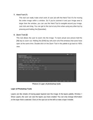 7. Hand Tool (T)
This tool can really make short work of user job with the Hand Tool. It’s for moving
the entire image within a window. So if you’re zoomed in and your image area is
larger than the window, you can use the Hand Tool to navigate around your image.
Just click and drag. You can get to this tool at any time when using any other tool by
pressing and holding the [Spacebar].
8. Zoom Tool (Z)
This tool allows the user to zoom into the image. To back actual size picture hold the
[Alt] key to zoom out. Holding the [Shift] key will zoom all of the windows that users have
open at the same time. Double-click on the Zoom Tool in the palette to go back to 100%
view.
Picture 2: Layer of photoshop tools
Layer of Photoshop Tools
Layers are like sheets of tracing paper layered over the image. In the layers palette, Window >
Show Layers, the user can see the layers you have created. You can only change information
on the layer that is selected. Click on the eye icon at the left to make a layer invisible.
 
