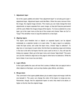 1. Adjustment layer
Go to the Layers palette and select "new adjustment layer" or can also go to Layer >
adjustment layer. Adjustment layers work like filters. When the users remove it from
the image, the original image remains. This means you can make change the tonal
adjustments on layers separate from users image, so they don't become permanent
until the users flatten the image (merge all the layers). To move a selection to a new
layer, go to the Layer menu at the top of the screen and choose "New via Cut" or
"Copy" This will either move or copy the selection to a new layer.
2. Aligning layers
The layers (and therefore text or objects on separate layers) can be aligned
individually to a selection border or to each other. To align a layer to a selection,
make the layer active, and under the layer menu, choose "align to selection". To
align two or more layers to each other, first link them by selecting a layer and clicking
in the box to the left of all layers that the users want to link to it. (You will see the
linking icon appear.) Next, go to the layer menu and choose "align linked". The users
can use this method to align text on the page to other text or to selections. While the
text is linked, it can move it as one block.
3. Layer effects
In the Layer palette the uses will now find a series of effects that can apply to text or
other objects on that layer, such as drop shadow, glow effects, and others.
4. Merge down
This command in the Layers palette allows you to select a layer and merge it with the
one beneath it. The users can change the order of the layers to merge any two.
Remember, though, that for adjustment layers to work, they need to be above, or
higher on the list, than the original image.
 