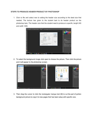 STEPS TO PRODUCE HEADER PRODUCT BY PHOTOSHOP
1. Click to file and select new to setting the header size according to the ideal size that
needed. The lecture has given to the student task to do header product as the
photoshop task. The header size that the student need to produce is specific; length 240
and width 1200.
2. To select the background image click open to choose the picture. Then click the picture
and it will appear to the photoshop screen.
3. Then drag the cursor to click the rectangular marque tool (M) to cut the part of portion
background picture to copy it to new pages that has been setup with specific size.
 