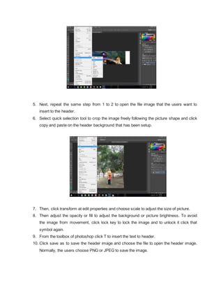 5. Next, repeat the same step from 1 to 2 to open the file image that the users want to
insert to the header.
6. Select quick selection tool to crop the image freely following the picture shape and click
copy and paste on the header background that has been setup.
7. Then, click transform at edit properties and choose scale to adjust the size of picture.
8. Then adjust the opacity or fill to adjust the background or picture brightness. To avoid
the image from movement, click lock key to lock the image and to unlock it click that
symbol again.
9. From the toolbox of photoshop click T to insert the text to header.
10. Click save as to save the header image and choose the file to open the header image.
Normally, the users choose PNG or JPEG to save the image.
 