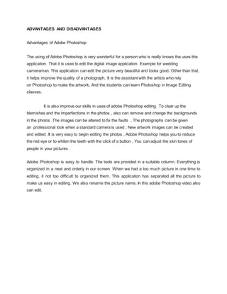 ADVANTAGES AND DISADVANTAGES
Advantages of Adobe Photoshop
The using of Adobe Photoshop is very wonderful for a person who is really knows the uses this
application. That it is uses to edit the digital image application. Example for wedding
cameraman. This application can edit the picture very beautiful and looks good. Other than that,
it helps improve the quality of a photograph, It is the assistant with the artists who rely
on Photoshop to make the artwork, And the students can learn Photoshop in Image Editing
classes.
It is also improve our skills in uses of adobe Photoshop editing. To clear up the
blemishes and the imperfections in the photos , also can remove and change the backgrounds
in the photos .The images can be altered to fix the faults , The photographs can be given
an professional look when a standard camera is used , New artwork images can be created
and edited .It is very easy to begin editing the photos , Adobe Photoshop helps you to reduce
the red eye or to whiten the teeth with the click of a button , You can adjust the skin tones of
people in your pictures .
Adobe Photoshop is easy to handle. The tools are provided in a suitable column. Everything is
organized in a neat and orderly in our screen. When we had a too much picture in one time to
editing, it not too difficult to organized them. This application has separated all the picture to
make us easy in editing. We also rename the picture name. In this adobe Photoshop video also
can edit.
 