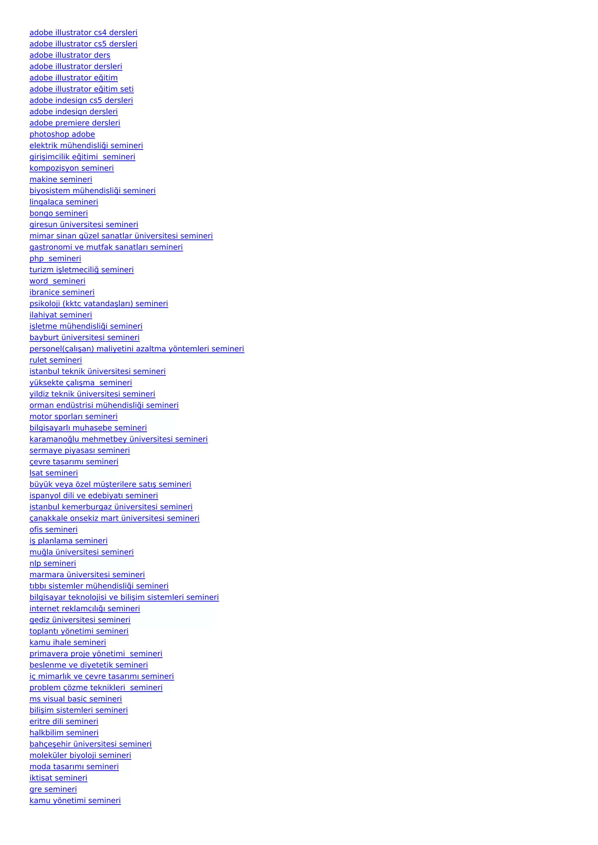 adobe illustrator cs4 dersleri
adobe illustrator cs5 dersleri
adobe illustrator ders
adobe illustrator dersleri
adobe illustrator eğitim
adobe illustrator eğitim seti
adobe indesign cs5 dersleri
adobe indesign dersleri
adobe premiere dersleri
photoshop adobe
elektrik mühendisliği semineri
girişimcilik eğitimi  semineri
kompozisyon semineri
makine semineri
biyosistem mühendisliği semineri
lingalaca semineri
bongo semineri
giresun üniversitesi semineri
mimar sinan güzel sanatlar üniversitesi semineri
gastronomi ve mutfak sanatları semineri
php  semineri
turizm işletmeciliğ semineri
word  semineri
ibranice semineri
psikoloji (kktc vatandaşları) semineri
ilahiyat semineri
işletme mühendisliği semineri
bayburt üniversitesi semineri
personel(çalışan) maliyetini azaltma yöntemleri semineri
rulet semineri
istanbul teknik üniversitesi semineri
yüksekte çalışma  semineri
yildiz teknik üniversitesi semineri
orman endüstrisi mühendisliği semineri
motor sporları semineri
bilgisayarlı muhasebe semineri
karamanoğlu mehmetbey üniversitesi semineri
sermaye piyasası semineri
çevre tasarımı semineri
lsat semineri
büyük veya özel müşterilere satış semineri
ispanyol dili ve edebiyatı semineri
istanbul kemerburgaz üniversitesi semineri
çanakkale onsekiz mart üniversitesi semineri
ofis semineri
iş planlama semineri
muğla üniversitesi semineri
nlp semineri
marmara üniversitesi semineri
tıbbı sistemler mühendisliği semineri
bilgisayar teknolojisi ve bilişim sistemleri semineri
internet reklamcılığı semineri
gediz üniversitesi semineri
toplantı yönetimi semineri
kamu ihale semineri
primavera proje yönetimi  semineri
beslenme ve diyetetik semineri
iç mimarlık ve çevre tasarımı semineri
problem çözme teknikleri  semineri
ms visual basic semineri
bilişim sistemleri semineri
eritre dili semineri
halkbilim semineri
bahçeşehir üniversitesi semineri
moleküler biyoloji semineri
moda tasarımı semineri
iktisat semineri
gre semineri
kamu yönetimi semineri
 