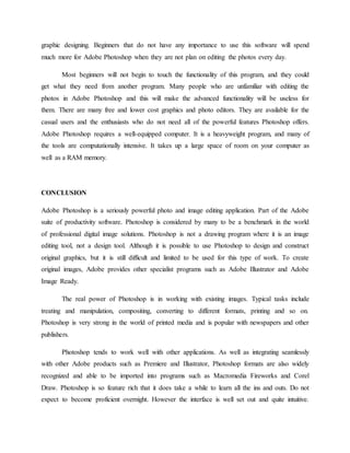 graphic designing. Beginners that do not have any importance to use this software will spend
much more for Adobe Photoshop when they are not plan on editing the photos every day.
Most beginners will not begin to touch the functionality of this program, and they could
get what they need from another program. Many people who are unfamiliar with editing the
photos in Adobe Photoshop and this will make the advanced functionality will be useless for
them. There are many free and lower cost graphics and photo editors. They are available for the
casual users and the enthusiasts who do not need all of the powerful features Photoshop offers.
Adobe Photoshop requires a well-equipped computer. It is a heavyweight program, and many of
the tools are computationally intensive. It takes up a large space of room on your computer as
well as a RAM memory.
CONCLUSION
Adobe Photoshop is a seriously powerful photo and image editing application. Part of the Adobe
suite of productivity software. Photoshop is considered by many to be a benchmark in the world
of professional digital image solutions. Photoshop is not a drawing program where it is an image
editing tool, not a design tool. Although it is possible to use Photoshop to design and construct
original graphics, but it is still difficult and limited to be used for this type of work. To create
original images, Adobe provides other specialist programs such as Adobe Illustrator and Adobe
Image Ready.
The real power of Photoshop is in working with existing images. Typical tasks include
treating and manipulation, compositing, converting to different formats, printing and so on.
Photoshop is very strong in the world of printed media and is popular with newspapers and other
publishers.
Photoshop tends to work well with other applications. As well as integrating seamlessly
with other Adobe products such as Premiere and Illustrator, Photoshop formats are also widely
recognized and able to be imported into programs such as Macromedia Fireworks and Corel
Draw. Photoshop is so feature rich that it does take a while to learn all the ins and outs. Do not
expect to become proficient overnight. However the interface is well set out and quite intuitive.
 