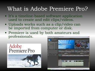 What is Adobe Premiere Pro? It’s a timeline-based software application used to create and edit clips/videos. Uploads works such as a clip/video can be imported from computer or disk. Premiere is used by both amateurs and professionals. 