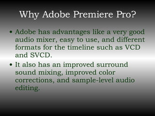 Why Adobe Premiere Pro? Adobe has advantages like a very good audio mixer, easy to use, and different formats for the timeline such as VCD and SVCD. It also has an improved surround sound mixing, improved color corrections, and sample-level audio editing. 