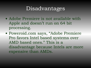 Disadvantages Adobe Premiere is not available with Apple and doesn’t run on 64 bit processing. Poweroid.com says, “Adobe Premiere Pro favors Intel based systems over AMD based ones.” This is a disadvantage because Intels are more expensive than AMDs. 