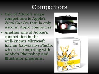 Competitors One of Adobe’s major competitors is Apple’s  Final Cut Pro  that is only used in Apple computers. Another one of Adobe’s competition is the  well-known Microsoft having  Expression Studio , which is competing with Adobe’s Photoshop and Illustrator programs. 