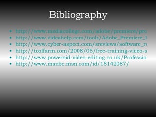 Bibliography http://www.mediacollege.com/adobe/premiere/pro/intro.html http://www.videohelp.com/tools/Adobe_Premiere_Pro http://www.cyber-aspect.com/sreviews/software_reviews.asp?rev=74 http://toolfarm.com/2008/05/free-training-video-series-adobe.html http://www.poweroid-video-editing.co.uk/Professional/Video_Editing_Software/Adobe_Premiere_Pro.asp http://www.msnbc.msn.com/id/18142087/ 