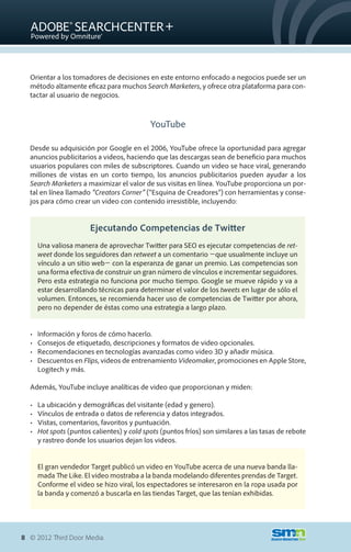 Orientar a los tomadores de decisiones en este entorno enfocado a negocios puede ser un
  método altamente eficaz para muchos Search Marketers, y ofrece otra plataforma para con-
  tactar al usuario de negocios.



                                             YouTube

  Desde su adquisición por Google en el 2006, YouTube ofrece la oportunidad para agregar
  anuncios publicitarios a videos, haciendo que las descargas sean de beneficio para muchos
  usuarios populares con miles de subscriptores. Cuando un video se hace viral, generando
  millones de vistas en un corto tiempo, los anuncios publicitarios pueden ayudar a los
  Search Marketers a maximizar el valor de sus visitas en línea. YouTube proporciona un por-
  tal en línea llamado “Creators Corner” (“Esquina de Creadores”) con herramientas y conse-
  jos para cómo crear un video con contenido irresistible, incluyendo:


                        Ejecutando Competencias de Twitter
       Una valiosa manera de aprovechar Twitter para SEO es ejecutar competencias de ret-
       weet donde los seguidores dan retweet a un comentario �que usualmente incluye un
       vínculo a un sitio web� con la esperanza de ganar un premio. Las competencias son
       una forma efectiva de construir un gran número de vínculos e incrementar seguidores.
       Pero esta estrategia no funciona por mucho tiempo. Google se mueve rápido y va a
       estar desarrollando técnicas para determinar el valor de los tweets en lugar de sólo el
       volumen. Entonces, se recomienda hacer uso de competencias de Twitter por ahora,
       pero no depender de éstas como una estrategia a largo plazo.


  •	   Información y foros de cómo hacerlo.
  •	   Consejos de etiquetado, descripciones y formatos de video opcionales.
  •	   Recomendaciones en tecnologías avanzadas como video 3D y añadir música.
  •	   Descuentos en Flips, videos de entrenamiento Videomaker, promociones en Apple Store,
       Logitech y más.

  Además, YouTube incluye analíticas de video que proporcionan y miden:

  •	   La ubicación y demográficas del visitante (edad y genero).
  •	   Vínculos de entrada o datos de referencia y datos integrados.
  •	   Vistas, comentarios, favoritos y puntuación.
  •	   Hot spots (puntos calientes) y cold spots (puntos fríos) son similares a las tasas de rebote
       y rastreo donde los usuarios dejan los videos.


       El gran vendedor Target publicó un video en YouTube acerca de una nueva banda lla-
       mada The Like. El video mostraba a la banda modelando diferentes prendas de Target.
       Conforme el video se hizo viral, los espectadores se interesaron en la ropa usada por
       la banda y comenzó a buscarla en las tiendas Target, que las tenían exhibidas.




8 © 2012 Third Door Media.
 