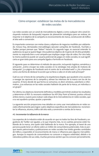 Mercadotecnia de Redes Sociales para
                                                              Search Marketers



      Cómo empezar: establecer las metas de la mercadotecnia
                        de redes sociales

Las redes sociales son un canal de mercadotecnia digital y como cualquier otro canal (in-
cluyendo motores de búsqueda) requiere de planeación estratégica para ser exitosa, sin
importar si el objetivo de la campaña es reconocimiento de marca, construcción de tráfico
al sitio web o conversión.

Es importante comenzar con metas claras y objetivos de negocios medibles por adelanta-
do. Incluso hoy, demasiados mercadólogos ejecutan campañas de Facebook, YouTube y
Twitter porque piensan que “deben” hacerlo. En segundo lugar, es esencial entender la
audiencia a la que se quiere llegar. Una audiencia objetivo de mujeres de 50 años probable-
mente no responda bien a una campaña que implique cargar clips de video. Por otro lado,
la misma audiencia puede ser usuaria potencial de juegos en redes sociales, lo cual signifi-
caría un gran éxito para una campaña ligada a Farmville en Facebook.

El siguiente paso es determinar el método de ejecución, incluyendo logística, semántica y
activación. ¿Cómo encajan las redes sociales en la estrategia más amplia de motores de
búsqueda? ¿La página de Facebook será el centro de la actividad web? o ¿Va a funcionar
como una forma de destacar la acción que se lleva a cabo en el sitio web principal?

Cuál va a ser el tono de las campañas y la arquitectura elegida, que ayudarán a los usuarios
a navegar las opciones de la campaña y alinear los intereses de la marca con los de los
usuarios. El tono decide de que forma se comunica; es decir amistoso, autoritario o infor-
mativo. ¿Los esfuerzos en las redes sociales hablarán de parte de la marca, un individuo o
un grupo?

Por último, los objetivos claramente definidos y medibles permitirán analizar los resultados
y determinar el ROI. Es necesario establecer los KPI (Key Point of Interest, puntos críticos)
ambos duros y suaves para evaluar cada etapa de la mercadotecnia en redes sociales, que
a su vez ayudará a probar, ajustar y aprender.

La siguiente sección proporciona mas detalles en como usar mercadotecnia en redes so-
ciales efectivamente para lograr cuatro objetivos específicos de mercadotecnia: incremen-
tar la influencia, alcance, tráfico del sitio web y conversión a ventas de la marca.

#1: Incrementar la influencia de la marca

Los expertos de la industria están de acuerdo en que no todos los fans de Facebook y se-
guidores de Twitter son iguales; y lo que importa más, no es cuántas personas están ha-
blando de la marca, sino quién está hablando de la marca. Por ejemplo, el tweet de una
persona puede tener un efecto sobre un millón de consumidores potenciales. Esto es por-
que tweets patrocinados y publicaciones en redes sociales han traído grandes cantidades
de tráfico y expandido el reconocimiento de marca e influencia para algunos mercadólo-
gos. Aunque la mayoría de consumidores no conocen a ninguna celebridad, debido a la
naturaleza pública de sus vidas, muchas personas sienten que los conocen personalmente.




                http://searchmarketingnow.com • Email: whitepapers@searchmarketingnow.com 9
 