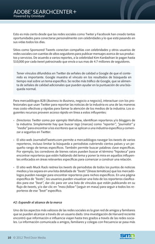 Esto es más cierto desde que las redes sociales como Twiter y Facebook han creado tantas
   oportunidades para conectarse personalmente con celebridades y lo que está pasando en
   sus vidas todos los días.

   Sitios como Sponsored Tweets conectan compañías con celebridades y otros usuarios de
   redes sociales con cuentas de altos seguidores para publicar mensajes acerca de sus produc-
   tos y servicios. De acuerdo a varios reportes, a la celebridad Kim Kardashian le pagan hasta
   $10,000 por cada tweet patrocinado que envía a sus mas de 4.7 millones de seguidores.


      Tener vínculos difundidos en Twitter da señales de calidad a Google de que el conte-
      nido es importante. Google muestra el vínculo en los resultados de búsqueda en
      tiempo real sobre un tema específico. Se recibe más tráfico de Google, que se alimen-
      ta de señales de calidad adicionales que pueden ayudar en la puntuación de una bús-
      queda normal.


   Para mercadólogos B2B (Business to Business, negocio a negocio), interactuar con los pro-
   fesionales que usan Twitter para reportar las noticias de la industria es una de las maneras
   mas costo-efectivas y rápidas para llamar la atención de los medios de la industria. Los si-
   guientes recursos proveen acceso rápido en línea a estos influyentes:

   •	 Directorios Twitter como por ejemplo WeFollow, identifican reporteros y/o bloggers de
      la industria. Simplemente hay que buscar tags (marcas) como “reporter”, “journalist” y
      “media” para encontrar a los escritores que se aplican a una industria específica y comen-
      zar a seguirlos en Twitter.

   •	 El sitio web JournalistTweets.com permite a mercadólogos navegar los tweets de varios
      reporteros, incluso limitar la búsqueda a periodistas cubriendo ciertos países y un pe-
      queño rango de temas específicos. También permite buscar palabras clave específicas.
      Por ejemplo, los corredores de bienes raíces pueden buscar el término “hipoteca” para
      encontrar reporteros que estén hablando del tema y poner la mira en aquellos influyen-
      tes enfocados en áreas relevantes específicas para comenzar a construir una relación.

   •	 El sitio web Muck Rack rastrea los tweets de periodistas de todos los puntos de noticias
      medios y los separa en una lista detallada de “beats” (líneas temáticas) que los mercadó-
      logos pueden navegar para encontrar reporteros para nichos específicos. En una página
      específica de “beats”, los usuarios pueden visualizar una lista de los reporteros clasifica-
      dos para ese “beat”, dar clic para ver una lista de vínculos que están publicando en su
      flujo de tweets, y/o dar clic en “mass follow” (seguir en masa) para seguir a todos los re-
      porteros de ese “beat” específico.


   #2: Expandir el alcance de la marca

   Uno de los aspectos más valiosos de las redes sociales es la gran red de amigos y familiares
   que se pueden alcanzar a través de un usuario dado. Una investigación de Harvard reciente
   encontró que información e influencia viajan hasta tres grados a través de las redes socia-
   les. La información comunicada a amigos, familiares y colegas con frecuencia se pasa más



10 © 2012 Third Door Media.
 