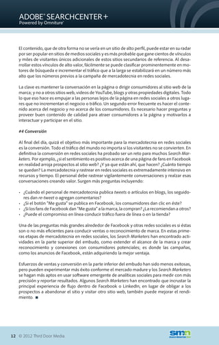El contenido, que de otra forma no se vería en un sitio de alto perfil, puede estar en su radar
   por ser popular en sitios de medios sociales y es más probable que gane cientos de vínculos
   y miles de visitantes únicos adicionales de estos sitios secundarios de referencia. Al desa-
   rrollar estos vínculos de alto valor, fácilmente se puede clasificar prominentemente en mo-
   tores de búsqueda e incrementar el tráfico que a la larga se estabilizará en un número más
   alto que los números previos a la campaña de mercadotecnia en redes sociales.

   La clave es mantener la conversación en la página o dirigir consumidores al sitio web de la
   marca; y no a otros sitios web, videos de YouTube, blogs y otras propiedades digitales. Todo
   lo que eso hace es empujar a las personas lejos de la página en redes sociales a otros luga-
   res que no incrementan el negocio o tráfico. Un segundo error frecuente es hacer el conte-
   nido acerca del negocio y no acerca de los consumidores. Es necesario hacer preguntas y
   proveer buen contenido de calidad para atraer consumidores a la página y motivarlos a
   interactuar y participar en el sitio.

   #4 Conversión

   Al final del día, quizá el objetivo más importante para la mercadotecnia en redes sociales
   es la conversión. Todo el tráfico del mundo no importa si los visitantes no se convierten. En
   definitiva la conversión en redes sociales ha probado ser un reto para muchos Search Mar-
   keters. Por ejemplo, ¿si el sentimiento es positivo acerca de una página de fans en Facebook
   en realidad arroja prospectos al sitio web? ¿Y ya que están ahí, que hacen? ¿Cuánto tiempo
   se quedan? La mercadotecnia y rastrear en redes sociales es extremadamente intensivo en
   recursos y tiempo. El personal debe rastrear vigilantemente conversaciones y realzar esas
   conversaciones creando valor. Surgen más preguntas incluyendo:

   •	 ¿Cuándo el personal de mercadotecnia publica tweets o artículos en blogs, los seguido-
      res dan re-tweet o agregan comentarios?
   •	 ¿Si el botón “Me gusta” se publica en Facebook, los consumidores dan clic en éste?
   •	 ¿Si los fans de Facebook dan “Me gusta” a la marca, la compran? ¿La recomiendan a otros?
   •	 ¿Puede el compromiso en línea conducir tráfico fuera de línea o en la tienda?

   Una de las preguntas más grandes alrededor de Facebook y otras redes sociales es si éstas
   son o no más eficientes para conducir ventas o reconocimiento de marca. En estas prime-
   ras etapas de mercadotecnia en redes sociales, los Search Marketers han encontrado acti-
   vidades en la parte superior del embudo, como extender el alcance de la marca y crear
   reconocimiento y conexiones con consumidores potenciales; es donde las campañas,
   como los anuncios de Facebook, están adquiriendo la mejor ventaja.

   Esfuerzos de ventas y conversión en la parte inferior del embudo han sido menos exitosas,
   pero pueden experimentar más éxito conforme el mercado madure y los Search Marketers
   se hagan más aptos en usar software emergente de analíticas sociales para medir con más
   precisión y reportar resultados. Algunos Search Marketers han encontrado que incrustar la
   principal experiencia de flujo dentro de Facebook o LinkedIn, en lugar de obligar a los
   prospectos a abandonar el sitio y visitar otro sitio web, también puede mejorar el rendi-
   miento. 




12 © 2012 Third Door Media.
 