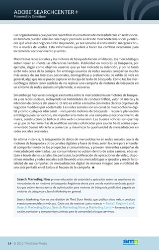 Las organizaciones que pueden cuantificar los resultados de mercadotecnia en redes socia-
   les también pueden calcular con mayor precisión su ROI de mercadotecnia social y enten-
   der qué áreas del negocio están mejorando, ya sea servicio al consumidor, márgenes bru-
   tos o niveles de ventas. Esta información ayudará a hacer los cambios necesarios para
   incrementar reconocimiento y ventas.

   Mientras las redes sociales y los motores de búsqueda tienen similitudes, los mercadólogos
   deben tener en mente las diferencias también. Publicidad en motores de búsqueda, por
   ejemplo, eligen como objetivo usuarios que ya han indicado su intención, y por lo tanto
   están más cerca de la compra. Sin embargo usuarios de redes sociales comparten mucho
   más acerca de sus intereses personales, demográficas y preferencias de estilo de vida en
   general, algo que no se puede capturar en la caja de texto de búsqueda. Como tal, los mer-
   cadólogos deben tener cuidado de no replicar una campaña de motores de búsqueda en
   un entorno de redes sociales simplemente, o viceversa.

   Sin embargo hay varias sinergias existentes entre la mercadotecnia en motores de búsque-
   da y en redes sociales, incluyendo las habilidades de conducir tráfico, valor de marca y la
   intención de compra del usuario. El reto es entrar a la lucha con metas claras y objetivos de
   negocios medibles por adelantado. Las redes sociales son un canal de mercadotecnia digi-
   tal y como cualquier otro canal �incluyendo motores de búsqueda� requiere planeación
   estratégica para ser exitoso, sin importar si la meta de una campaña es reconocimiento de
   marca, construcción de tráfico al sitio web o conversión. Las buenas noticias son que hay
   un grupo de herramientas de analíticas sociales sofisticadas para ayudar hasta al más expe-
   rimentado Search Marketer a comenzar y maximizar la oportunidad de mercadotecnia en
   redes sociales crecientes.

   En última instancia, la integración de datos de mercadotecnia en redes sociales con la de
   motores de búsqueda y otros canales digitales y fuera de línea, serán la clave para entender
   el comportamiento de los prospectos y consumidores, y proveer relevantes campañas de
   mercadotecnia orientadas. Los consumidores no actúan dentro de estos canales, ellos ac-
   túan a través de los canales. En particular, la proliferación de aplicaciones de video, dispo-
   sitivos móviles y redes sociales está llevando a los mercadólogos a ejecutar y medir la to-
   talidad de sus campañas de mercadotecnia digital de manera integral con visibilidad de
   una sola pantalla en el éxito y el fracaso de la campaña. 


      Search Marketing Now provee educación de autoridad y aplicación sobre las cuestiones de
      mercadotecnia en motores de búsqueda. Regístrese ahora para uno de nuestros webcasts gratui-
      tos que cubren temas acerca de optimización para motores de búsqueda, publicidad pagada en
      motores de búsqueda y Search Marketing en general.

      Search Marketing Now es una división de Third Door Media, que publica sitios web, y produce
      eventos presenciales y webcasts. Cada una de nuestras cuatro marcas � Search Engine Land,
      Search Marketing Expo, Search Marketing Now, y Marketing Land � fomenta la edu-
      cación, evolución y compromiso continuo para la comunidad a la que servimos.




14 © 2012 Third Door Media.
 