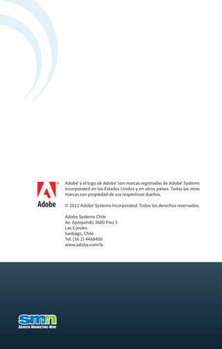 Adobe® y el logo de Adobe® son marcas registradas de Adobe® Systems
Incorporated en los Estados Unidos y en otros países. Todas las otras
marcas son propiedad de sus respectivos dueños.

© 2012 Adobe® Systems Incorporated. Todos los derechos reservados.

Adobe Systems Chile
Av. Apoquindo 3600 Piso 5
Las Condes
Santiago, Chile
Tel. (56 2) 4468400
www.adobe.com/la
 