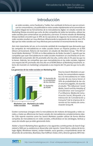 Mercadotecnia de Redes Sociales para
                                                                Search Marketers



                                    Introducción

  L
        as redes sociales, como Facebook y Twitter, han cambiado la forma en que se comuni-
        can los consumidores; y la publicidad en estos canales rápidamente se ha convertido en
        parte integral de las herramientas de la mercadotecnia digital. Un estudio reciente de
   Marketing Sherpa encontró que ocho de diez compañías de todos los tamaños, utilizan las
   redes sociales para comercializar sus productos y servicios. El mismo estudio de Marketing
   Sherpa también encontró que el 39% de los ejecutivos de negocios ha encontrado que las
   redes sociales resultan ser muy efectivas influenciando la reputación de la marca; otro 37%
   dijo que las redes sociales son muy efectivas para aumentar el reconocimiento de marca.

     Aún más importante, tal vez, es la creciente cantidad de investigación que demuestra que
     las campañas de mercadotecnia en redes sociales tienen un impacto positivo en el ROI
     (Return of Investment, Retorno de Inversión). Un estudio de Aberdeen Group, “The ROI on
     Social Media Marketing” (“El ROI en la Mercadotecnia de Redes Sociales”), reportó que las
     compañías que usan mercadotecnia en redes sociales mostraron un crecimiento en la ren-
     tabilidad del consumidor del 5% promedio año tras año, contra sólo el 2% para las que no
     la tienen. Además, las compañías que usan mercadotecnia en las redes sociales, lograron
     una mejoría del 4% promedio año tras año en el ROMI (Return of Marketing Investment, re-
     torno de inversión en marketing) comparado a una mejoría del 1% para las que no la utili-
     zan.
    Las ganancias de las redes sociales en Marketing ROI
                                                               Para los Search Marketers en par-
                                                               ticular, los consumidores expues-
  5
                                                               tos a la mercadotecnia en redes
4.5                                         % Aumento de sociales de una marca tienen el
  4                                         la rentabilidad
                                            de los clientes    50% de probabilidad de dar clic
3.5                                                            en anuncios pagados, de acuerdo
  3                                         % Aumento          al estudio “The Influenced: Social
2.5
                                            de ROMI            Media, Search and the Interplay of
  2                                                            Consideration and Consuption”
1.5                                                            (“La Influencia: Medios de Comu-
  1                                                            nicación Social, Búsqueda y la
0.5                                                            Interacción de Consideración y
  0
                                                               Consumo”) de la empresa de in-
                                                               versión en los medios de comu-
        Marketers con Marketers sin redes
        redes sociales        sociales                         nicación Group M.


   Existen numerosas sinergias entre la mercadotecnia de motores de búsqueda y redes so-
   ciales, y hasta sus diferencias los hacen canales de mercadotecnia complementarios idea-
   les. Este reporte examina como los Search Marketers pueden utilizar de forma efectiva
   campañas de mercadotecnia en redes sociales, enfocándose en las estrategias, tácticas y
   casos de estudio que ya están generando éxito.

   Adobe® y Search Marketing Now agradecen a los siguientes contribuyentes de Search Engi-
   neland y SMX por su asistencia en desarrollar este reporte: Ciaran Norris, cabeza de tecno-
   logía digital, Mindshare Ireland; Jordan Kasteler, socio gerente y vicepresidente senior de
   desarrollo de contenidos, BlueGlass; Rae Hoffman-Dolan, CEO y director general, MFE Inte-



                   http://searchmarketingnow.com • Email: whitepapers@searchmarketingnow.com 1
 