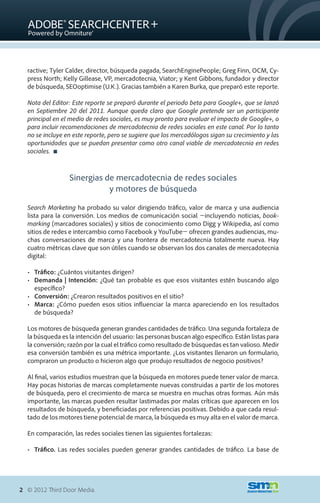ractive; Tyler Calder, director, búsqueda pagada, SearchEnginePeople; Greg Finn, OCM, Cy-
  press North; Kelly Gillease, VP, mercadotecnia, Viator; y Kent Gibbons, fundador y director
  de búsqueda, SEOoptimise (U.K.). Gracias también a Karen Burka, que preparó este reporte.

  Nota del Editor: Este reporte se preparó durante el periodo beta para Google+, que se lanzó
  en Septiembre 20 del 2011. Aunque queda claro que Google pretende ser un participante
  principal en el medio de redes sociales, es muy pronto para evaluar el impacto de Google+, o
  para incluir recomendaciones de mercadotecnia de redes sociales en este canal. Por lo tanto
  no se incluye en este reporte, pero se sugiere que los mercadólogos sigan su crecimiento y las
  oportunidades que se puedan presentar como otro canal viable de mercadotecnia en redes
  sociales. 



                 Sinergias de mercadotecnia de redes sociales
                            y motores de búsqueda

  Search Marketing ha probado su valor dirigiendo tráfico, valor de marca y una audiencia
  lista para la conversión. Los medios de comunicación social �incluyendo noticias, book-
  marking (marcadores sociales) y sitios de conocimiento como Digg y Wikipedia, así como
  sitios de redes e intercambio como Facebook y YouTube� ofrecen grandes audiencias, mu-
  chas conversaciones de marca y una frontera de mercadotecnia totalmente nueva. Hay
  cuatro métricas clave que son útiles cuando se observan los dos canales de mercadotecnia
  digital:

  •	 Tráfico: ¿Cuántos visitantes dirigen?
  •	 Demanda | Intención: ¿Qué tan probable es que esos visitantes estén buscando algo
     específico?
  •	 Conversión: ¿Crearon resultados positivos en el sitio?
  •	 Marca: ¿Cómo pueden esos sitios influenciar la marca apareciendo en los resultados
     de búsqueda?

  Los motores de búsqueda generan grandes cantidades de tráfico. Una segunda fortaleza de
  la búsqueda es la intención del usuario: las personas buscan algo específico. Están listas para
  la conversión; razón por la cual el tráfico como resultado de búsquedas es tan valioso. Medir
  esa conversión también es una métrica importante. ¿Los visitantes llenaron un formulario,
  compraron un producto o hicieron algo que produjo resultados de negocio positivos?

  Al final, varios estudios muestran que la búsqueda en motores puede tener valor de marca.
  Hay pocas historias de marcas completamente nuevas construidas a partir de los motores
  de búsqueda, pero el crecimiento de marca se muestra en muchas otras formas. Aún más
  importante, las marcas pueden resultar lastimadas por malas críticas que aparecen en los
  resultados de búsqueda, y beneficiadas por referencias positivas. Debido a que cada resul-
  tado de los motores tiene potencial de marca, la búsqueda es muy alta en el valor de marca.

  En comparación, las redes sociales tienen las siguientes fortalezas:

  •	 Tráfico. Las redes sociales pueden generar grandes cantidades de tráfico. La base de




2 © 2012 Third Door Media.
 
