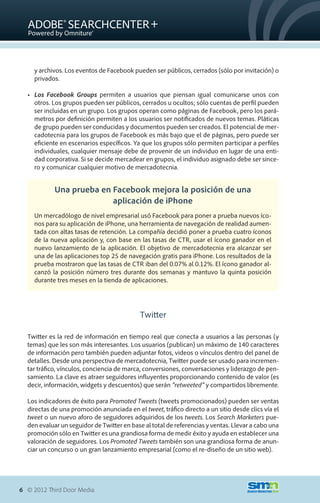 y archivos. Los eventos de Facebook pueden ser públicos, cerrados (sólo por invitación) o
     privados.

  •	 Los Facebook Groups permiten a usuarios que piensan igual comunicarse unos con
     otros. Los grupos pueden ser públicos, cerrados u ocultos; sólo cuentas de perfil pueden
     ser incluidas en un grupo. Los grupos operan como páginas de Facebook, pero los pará-
     metros por definición permiten a los usuarios ser notificados de nuevos temas. Pláticas
     de grupo pueden ser conducidas y documentos pueden ser creados. El potencial de mer-
     cadotecnia para los grupos de Facebook es más bajo que el de páginas, pero puede ser
     eficiente en escenarios específicos. Ya que los grupos sólo permiten participar a perfiles
     individuales, cualquier mensaje debe de provenir de un individuo en lugar de una enti-
     dad corporativa. Si se decide mercadear en grupos, el individuo asignado debe ser since-
     ro y comunicar cualquier motivo de mercadotecnia.


            Una prueba en Facebook mejora la posición de una
                          aplicación de iPhone
     Un mercadólogo de nivel empresarial usó Facebook para poner a prueba nuevos íco-
     nos para su aplicación de iPhone, una herramienta de navegación de realidad aumen-
     tada con altas tasas de retención. La compañía decidió poner a prueba cuatro íconos
     de la nueva aplicación y, con base en las tasas de CTR, usar el ícono ganador en el
     nuevo lanzamiento de la aplicación. El objetivo de mercadotecnia era alcanzar ser
     una de las aplicaciones top 25 de navegación gratis para iPhone. Los resultados de la
     prueba mostraron que las tasas de CTR iban del 0.07% al 0.12%. El ícono ganador al-
     canzó la posición número tres durante dos semanas y mantuvo la quinta posición
     durante tres meses en la tienda de aplicaciones.




                                            Twitter

  Twitter es la red de información en tiempo real que conecta a usuarios a las personas (y
  temas) que les son más interesantes. Los usuarios (publican) un máximo de 140 caracteres
  de información pero también pueden adjuntar fotos, videos o vínculos dentro del panel de
  detalles. Desde una perspectiva de mercadotecnia, Twitter puede ser usado para incremen-
  tar tráfico, vínculos, conciencia de marca, conversiones, conversaciones y liderazgo de pen-
  samiento. La clave es atraer seguidores influyentes proporcionando contenido de valor (es
  decir, información, widgets y descuentos) que serán “retweeted” y compartidos libremente.

  Los indicadores de éxito para Promoted Tweets (tweets promocionados) pueden ser ventas
  directas de una promoción anunciada en el tweet, tráfico directo a un sitio desde clics vía el
  tweet o un nuevo aforo de seguidores adquiridos de los tweets. Los Search Marketers pue-
  den evaluar un seguidor de Twitter en base al total de referencias y ventas. Llevar a cabo una
  promoción sólo en Twitter es una grandiosa forma de medir éxito y ayuda en establecer una
  valoración de seguidores. Los Promoted Tweets también son una grandiosa forma de anun-
  ciar un concurso o un gran lanzamiento empresarial (como el re-diseño de un sitio web).




6 © 2012 Third Door Media.
 