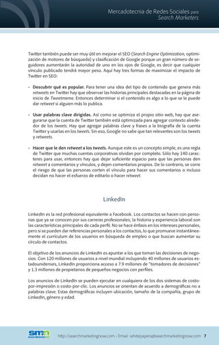 Mercadotecnia de Redes Sociales para
                                                              Search Marketers




Twitter también puede ser muy útil en mejorar el SEO (Search Engine Optimization, optimi-
zación de motores de búsqueda) y clasificación de Google porque un gran número de se-
guidores aumentarán la autoridad de uno en los ojos de Google, es decir que cualquier
vínculo publicado tendrá mayor peso. Aquí hay tres formas de maximizar el impacto de
Twitter en SEO:

•	 Descubrir qué es popular. Para tener una idea del tipo de contenido que genera más
   retweets en Twitter hay que observar las historias principales destacadas en la página de
   inicio de Tweetmeme. Entonces determinar si el contenido es algo a lo que se le puede
   dar retweet si alguien más lo publica.

•	 Usar palabras clave dirigidas. Así como se optimiza el propio sitio web, hay que ase-
   gurarse que la cuenta de Twitter también está optimizada para agregar contexto alrede-
   dor de los tweets. Hay que agregar palabras clave y frases a la biografía de la cuenta
   Twitter y usarlas en los tweets. Sin eso, Google no sabe que tan relevantes son los tweets
   y retweets.

•	 Hacer que le den retweet a los tweets. Aunque este es un concepto simple, es una regla
   de Twitter que muchas cuentas corporativas olvidan por completo. Sólo hay 140 carac-
   teres para usar, entonces hay que dejar suficiente espacio para que las personas den
   retweet a comentarios y vínculos, y dejen comentarios propios. De lo contrario, se corre
   el riesgo de que las personas corten el vínculo para hacer sus comentarios o incluso
   decidan no hacer el esfuerzo de editarlo o hacer retweet.




                                         LinkedIn

LinkedIn es la red profesional equivalente a Facebook. Los contactos se hacen con perso-
nas que ya se conocen por sus carreras profesionales; la historia y experiencia laboral son
las características principales de cada perfil. No se hace énfasis en los intereses personales,
pero si se pueden dar referencias personales a los contactos, lo que promueve instantánea-
mente el currículum de los usuarios en búsqueda de empleo o que buscan aumentar su
círculo de contactos.

El objetivo de los anuncios de LinkedIn es apuntar a los que toman las decisiones de nego-
cios. Con 120 millones de usuarios a nivel mundial incluyendo 40 millones de usuarios es-
tadounidenses, LinkedIn proporciona acceso a 7.9 millones de “tomadores de decisiones”
y 1.3 millones de propietarios de pequeños negocios con perfiles.

Los anuncios de LinkedIn se pueden ejecutar en cualquiera de los dos sistemas de costo-
por-impresión o costo-por-clic. Los anuncios se orientan de acuerdo a demográficas no a
palabras clave. Estas demográficas incluyen ubicación, tamaño de la compañía, grupo de
LinkedIn, género y edad.




                http://searchmarketingnow.com • Email: whitepapers@searchmarketingnow.com 7
 