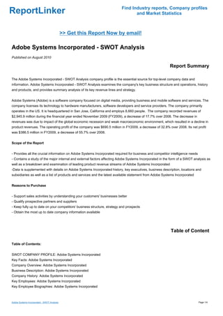 Find Industry reports, Company profiles
ReportLinker                                                                     and Market Statistics



                                             >> Get this Report Now by email!

Adobe Systems Incorporated - SWOT Analysis
Published on August 2010

                                                                                                          Report Summary

The Adobe Systems Incorporated - SWOT Analysis company profile is the essential source for top-level company data and
information. Adobe Systems Incorporated - SWOT Analysis examines the company's key business structure and operations, history
and products, and provides summary analysis of its key revenue lines and strategy.


Adobe Systems (Adobe) is a software company focused on digital media, providing business and mobile software and services. The
company licenses its technology to hardware manufacturers, software developers and service providers. The company primarily
operates in the US. It is headquartered in San Jose, California and employs 8,660 people. The company recorded revenues of
$2,945.9 million during the financial year ended November 2009 (FY2009), a decrease of 17.7% over 2008. The decrease in
revenues was due to impact of the global economic recession and weak macroeconomic environment, which resulted in a decline in
product revenues. The operating profit of the company was $690.5 million in FY2009, a decrease of 32.8% over 2008. Its net profit
was $386.5 million in FY2009, a decrease of 55.7% over 2008.


Scope of the Report


- Provides all the crucial information on Adobe Systems Incorporated required for business and competitor intelligence needs
- Contains a study of the major internal and external factors affecting Adobe Systems Incorporated in the form of a SWOT analysis as
well as a breakdown and examination of leading product revenue streams of Adobe Systems Incorporated
-Data is supplemented with details on Adobe Systems Incorporated history, key executives, business description, locations and
subsidiaries as well as a list of products and services and the latest available statement from Adobe Systems Incorporated


Reasons to Purchase


- Support sales activities by understanding your customers' businesses better
- Qualify prospective partners and suppliers
- Keep fully up to date on your competitors' business structure, strategy and prospects
- Obtain the most up to date company information available




                                                                                                          Table of Content

Table of Contents:


SWOT COMPANY PROFILE: Adobe Systems Incorporated
Key Facts: Adobe Systems Incorporated
Company Overview: Adobe Systems Incorporated
Business Description: Adobe Systems Incorporated
Company History: Adobe Systems Incorporated
Key Employees: Adobe Systems Incorporated
Key Employee Biographies: Adobe Systems Incorporated



Adobe Systems Incorporated - SWOT Analysis                                                                                     Page 1/4
 
