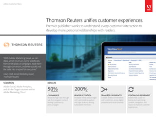 Adobe Customer Story
“With Adobe Marketing Cloud we can
show which revenues come specifically
from which posts or campaigns, track them
through conversion, and then quickly roll
the data into a report for executives.”
Casey Hall, Social Marketing Lead,
Thomson Reuters
Thomson Reuters unifies customer experiences.
Premier publisher works to understand every customer interaction to
develop more personal relationships with readers.
RESULTS
CONTINUOUS REFINEMENT
Established cycles for
testing and optimizing
content, navigation, and
layout to improve customer
experiences
SEAMLESS EXPERIENCES
Created unified conversations
with customers across digital
properties and social channels
READER RETENTION
Increased online product login
with optimized navigation
and login buttons, driving
subscription renewals
E-COMMERCE
Achieved high click-through
rate from targeted content
leading customers to
product pages
SOLUTION
Adobe Social, Adobe Analytics,
and Adobe Target solutions within
Adobe Marketing Cloud
50%CONVERSION
200%LIFT
 