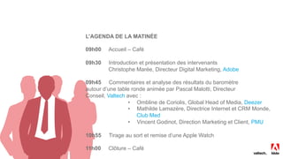 L’AGENDA DE LA MATINÉE
09h00 Accueil – Café
09h30 Introduction et présentation des intervenants
Christophe Marée, Directeur Digital Marketing, Adobe
09h45 Commentaires et analyse des résultats du baromètre
autour d’une table ronde animée par Pascal Malotti, Directeur
Conseil, Valtech avec :
•  Ombline de Coriolis, Global Head of Media, Deezer
•  Mathilde Lamazère, Directrice Internet et CRM Monde,
Club Med
•  Vincent Godinot, Direction Marketing et Client, PMU
10h55 Tirage au sort et remise d’une Apple Watch
11h00 Clôture – Café
 