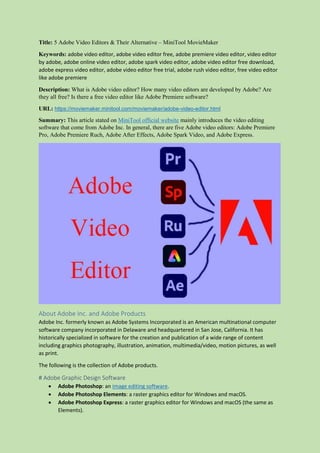 Title: 5 Adobe Video Editors & Their Alternative – MiniTool MovieMaker
Keywords: adobe video editor, adobe video editor free, adobe premiere video editor, video editor
by adobe, adobe online video editor, adobe spark video editor, adobe video editor free download,
adobe express video editor, adobe video editor free trial, adobe rush video editor, free video editor
like adobe premiere
Description: What is Adobe video editor? How many video editors are developed by Adobe? Are
they all free? Is there a free video editor like Adobe Premiere software?
URL: https://moviemaker.minitool.com/moviemaker/adobe-video-editor.html
Summary: This article stated on MiniTool official website mainly introduces the video editing
software that come from Adobe Inc. In general, there are five Adobe video editors: Adobe Premiere
Pro, Adobe Premiere Ruch, Adobe After Effects, Adobe Spark Video, and Adobe Express.
About Adobe Inc. and Adobe Products
Adobe Inc. formerly known as Adobe Systems Incorporated is an American multinational computer
software company incorporated in Delaware and headquartered in San Jose, California. It has
historically specialized in software for the creation and publication of a wide range of content
including graphics photography, illustration, animation, multimedia/video, motion pictures, as well
as print.
The following is the collection of Adobe products.
# Adobe Graphic Design Software
 Adobe Photoshop: an image editing software.
 Adobe Photoshop Elements: a raster graphics editor for Windows and macOS.
 Adobe Photoshop Express: a raster graphics editor for Windows and macOS (the same as
Elements).
 