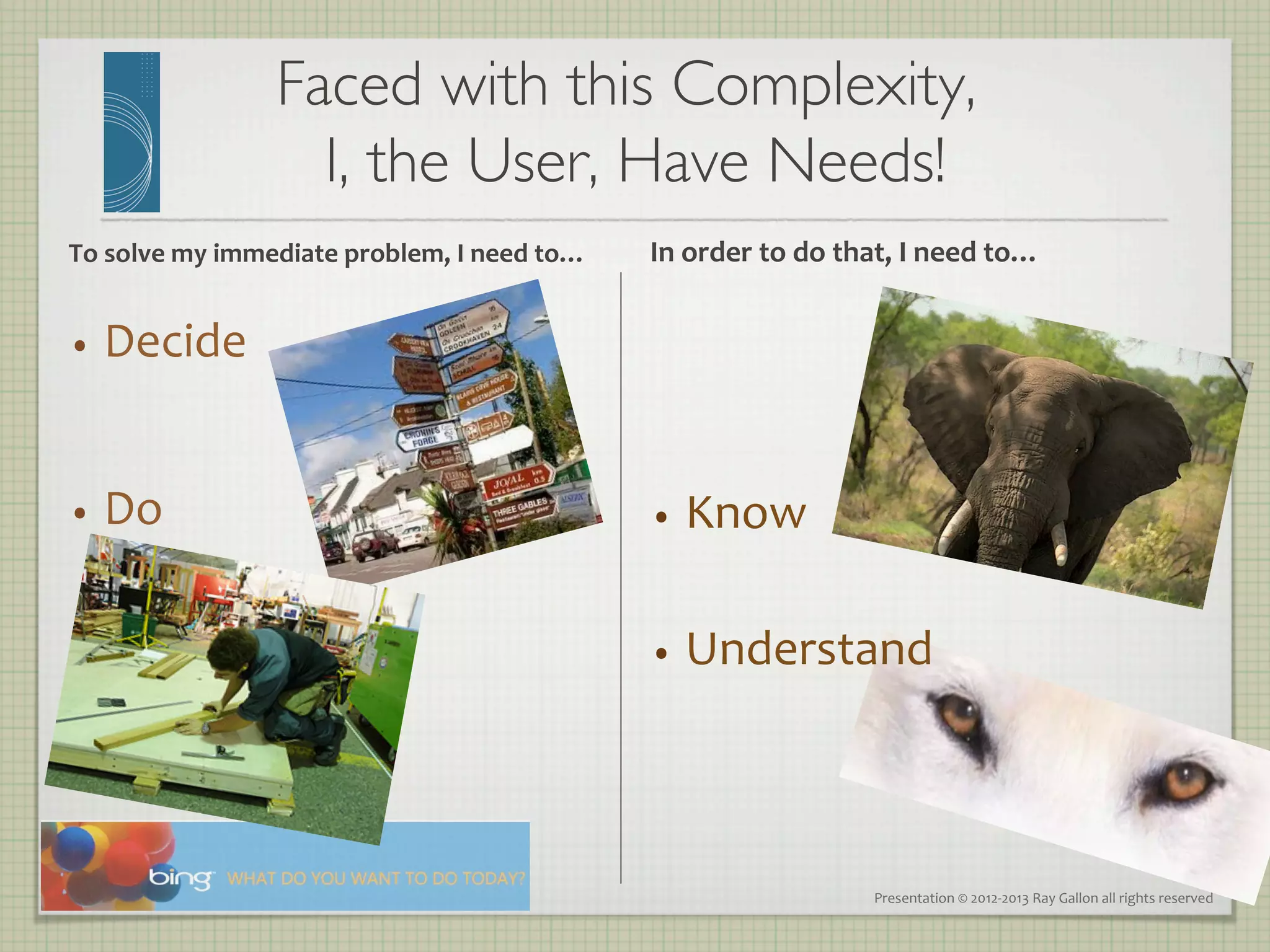 Faced with this Complexity, 
                            I, the User, Have Needs!
                                                   	

To	
  solve	
  my	
  immediate	
  problem,	
  I	
  need	
  to…	
     In	
  order	
  to	
  do	
  that,	
  I	
  need	
  to…	
  


•  Decide	
  



•  Do	
                                                              •  Know	
  


                                                                     •  Understand	
  




                                                                                                    Presentation	
  ©	
  2012-­‐2013	
  Ray	
  Gallon	
  all	
  rights	
  reserved	
  
 