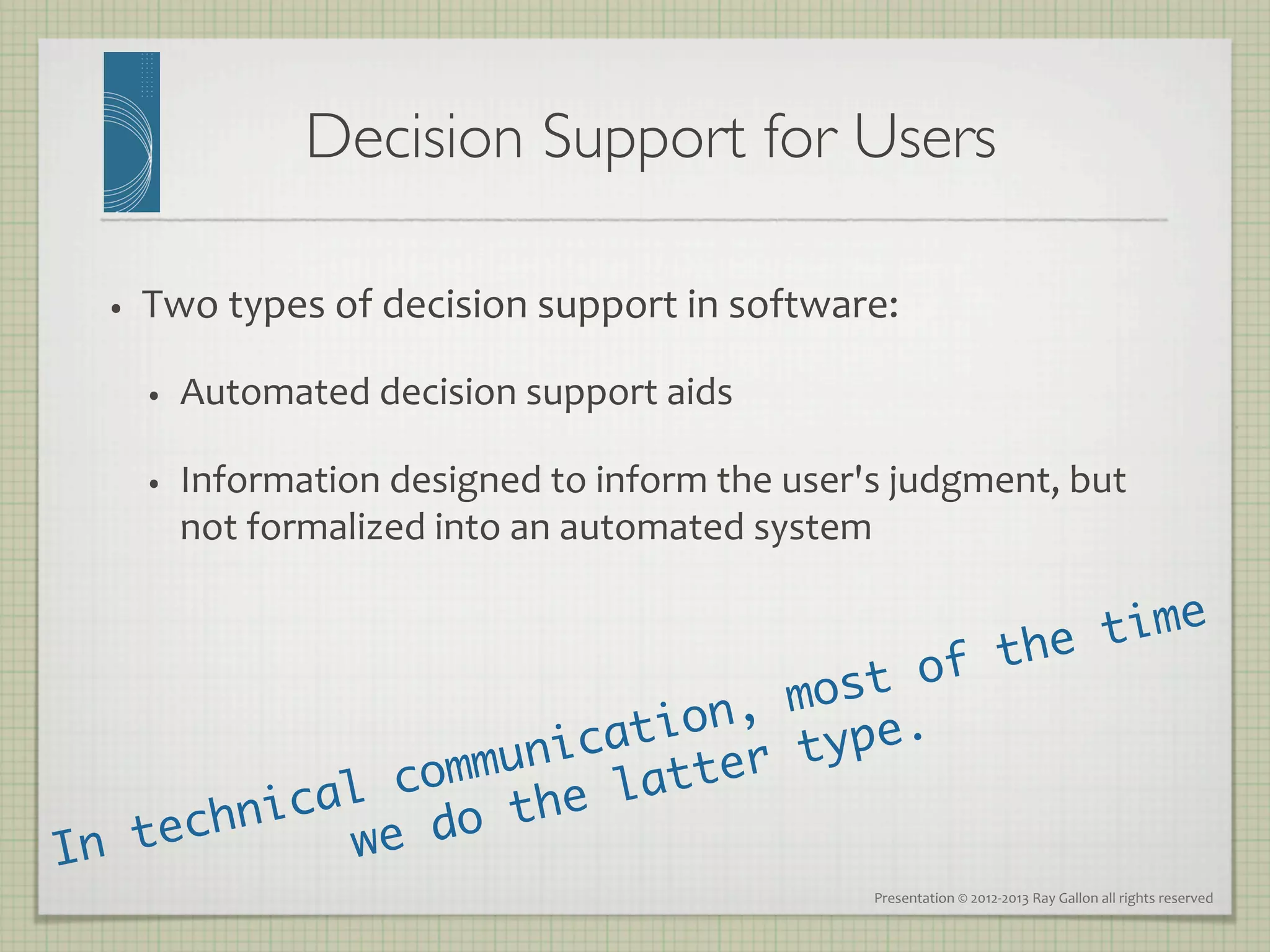 Decision Support for Users
                                               	


  •    Two	
  types	
  of	
  decision	
  support	
  in	
  software:	
  

       •    Automated	
  decision	
  support	
  aids	
  

       •    Information	
  designed	
  to	
  inform	
  the	
  user's	
  judgment,	
  but	
  
            not	
  formalized	
  into	
  an	
  automated	
  system	
  


                                           he t ime
                                      of t
                             on, most
                         ati
                     unic tter ty  pe.	
            al c omm     la
        nic          the
In tech      w e do
                                                                      Presentation	
  ©	
  2012-­‐2013	
  Ray	
  Gallon	
  all	
  rights	
  reserved	
  
 