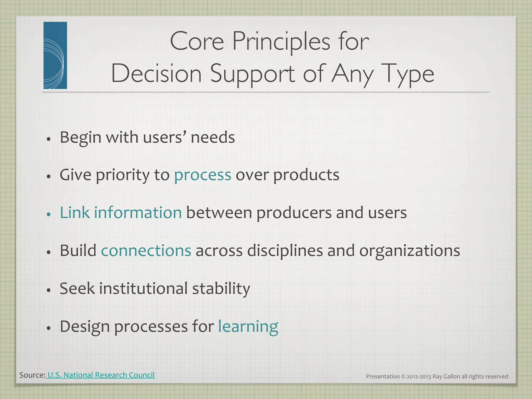 Core Principles for 
                                   Decision Support of Any Type 	


         •     Begin	
  with	
  users’	
  needs	
  

         •     Give	
  priority	
  to	
  process	
  over	
  products	
  

         •     Link	
  information	
  between	
  producers	
  and	
  users	
  

         •     Build	
  connections	
  across	
  disciplines	
  and	
  organizations	
  

         •     Seek	
  institutional	
  stability	
  

         •     Design	
  processes	
  for	
  learning	
  

Source:	
  U.S.	
  National	
  Research	
  Council	
                       Presentation	
  ©	
  2012-­‐2013	
  Ray	
  Gallon	
  all	
  rights	
  reserved	
  
 