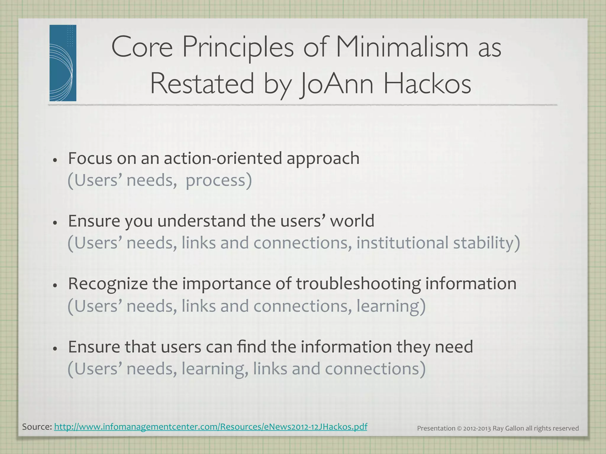 Core Principles of Minimalism as
                       Restated by JoAnn Hackos   	


       •    Focus	
  on	
  an	
  action-­‐oriented	
  approach	
  
            (Users’	
  needs,	
  	
  process)	
  

       •    Ensure	
  you	
  understand	
  the	
  users’	
  world	
  
            (Users’	
  needs,	
  links	
  and	
  connections,	
  institutional	
  stability)	
  	
  

       •    Recognize	
  the	
  importance	
  of	
  troubleshooting	
  information	
  	
  
            (Users’	
  needs,	
  links	
  and	
  connections,	
  learning)	
  

       •    Ensure	
  that	
  users	
  can	
  ﬁnd	
  the	
  information	
  they	
  need	
  	
  
            (Users’	
  needs,	
  learning,	
  links	
  and	
  connections)	
  


Source:	
  http://www.infomanagementcenter.com/Resources/eNews2012-­‐12JHackos.pdf	
     Presentation	
  ©	
  2012-­‐2013	
  Ray	
  Gallon	
  all	
  rights	
  reserved	
  
 