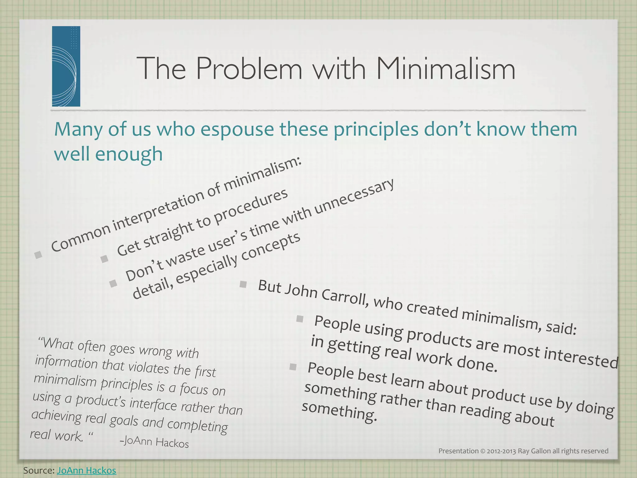 The Problem with Minimalism	

         Many	
  of	
  us	
  who	
  espouse	
  these	
  principles	
  don’t	
  know	
  them	
  
         well	
  enough	
  

         	
  


                                               But	
  John
                                                           	
  Carroll,	
  w
                                                                           ho	
  create
                                                                                        d	
  minima
                                                             People	
  u                          lism,	
  said
                                                                         sing	
  pr        oducts	
  a           :	
  
                                                              in	
  getting
                                                                                    al	
  work	
  d re	
  most	
  intereste
    “What often goes w
   information that vio
                           rong with                                       	
  re
                          lates the ﬁrst                    People	
  b                           one.	
  	
               d	
  
   minimalism principle                                                 est	
  learn
                           s is a focus on                  somethin                   	
  about	
  pr
   using a product’s in                                                  g	
  rather	
                 oduct	
  us
                         terface rather than                somethin                    than	
  read              e	
  by	
  doin
  achieving real goals                                                  g.	
  	
                       ing	
  abou               g	
  
                          and completing                                                                           t	
  
  real work. “    	

-JoAnn H
                               ackos 	

                                                    Presentation	
  ©	
  2012-­‐2013	
  Ray	
  Gallon	
  all	
  rights	
  reserved	
  

Source:	
  JoAnn	
  Hackos	
  
 