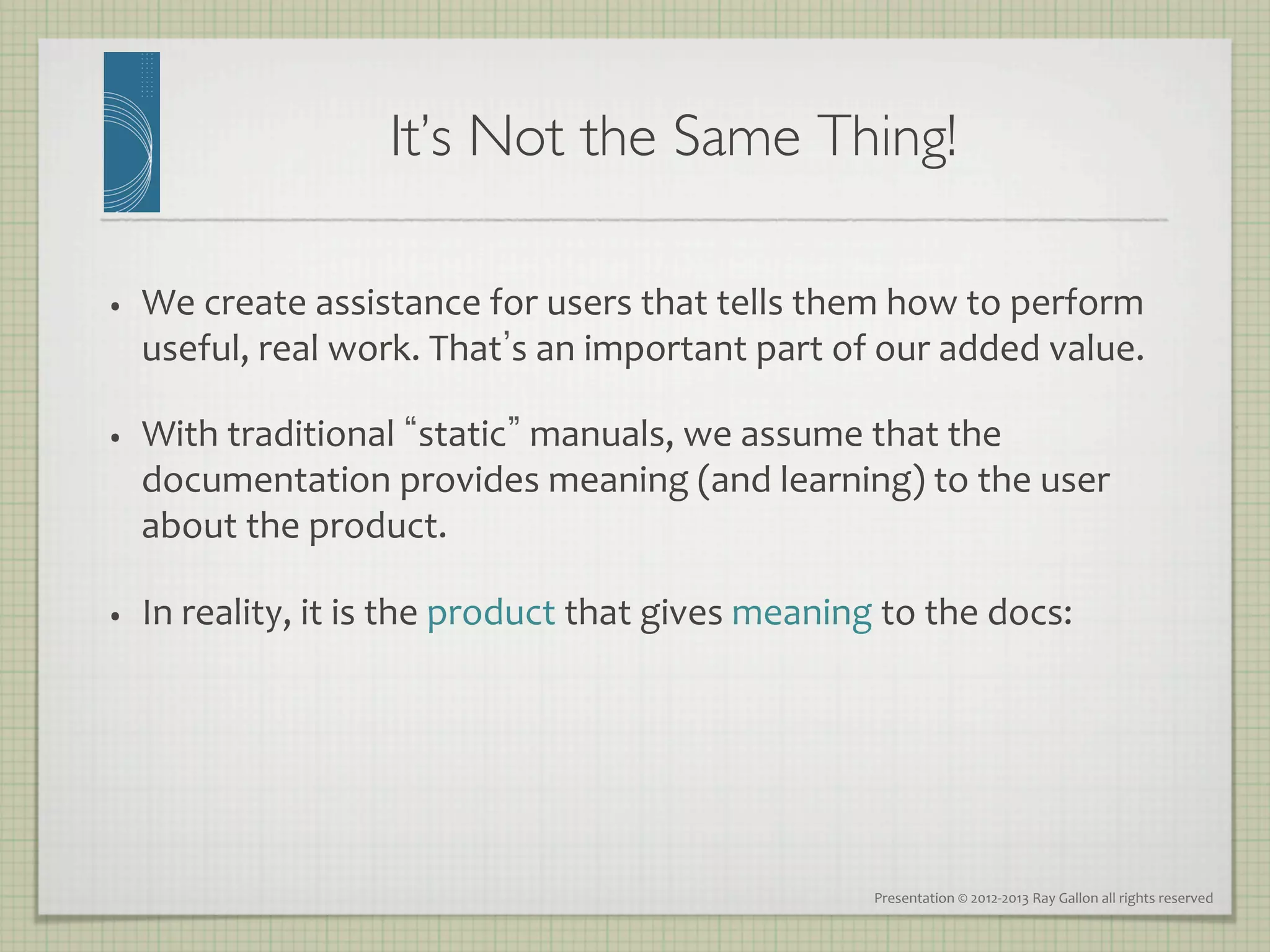 It’s Not the Same Thing!
                                                     	


•    We	
  create	
  assistance	
  for	
  users	
  that	
  tells	
  them	
  how	
  to	
  perform	
  
     useful,	
  real	
  work.	
  That s	
  an	
  important	
  part	
  of	
  our	
  added	
  value.	
  

•    With	
  traditional	
   static 	
  manuals,	
  we	
  assume	
  that	
  the	
  
     documentation	
  provides	
  meaning	
  (and	
  learning)	
  to	
  the	
  user	
  
     about	
  the	
  product.	
  

•    In	
  reality,	
  it	
  is	
  the	
  product	
  that	
  gives	
  meaning	
  to	
  the	
  docs:	
  




                                                                                 Presentation	
  ©	
  2012-­‐2013	
  Ray	
  Gallon	
  all	
  rights	
  reserved	
  
 