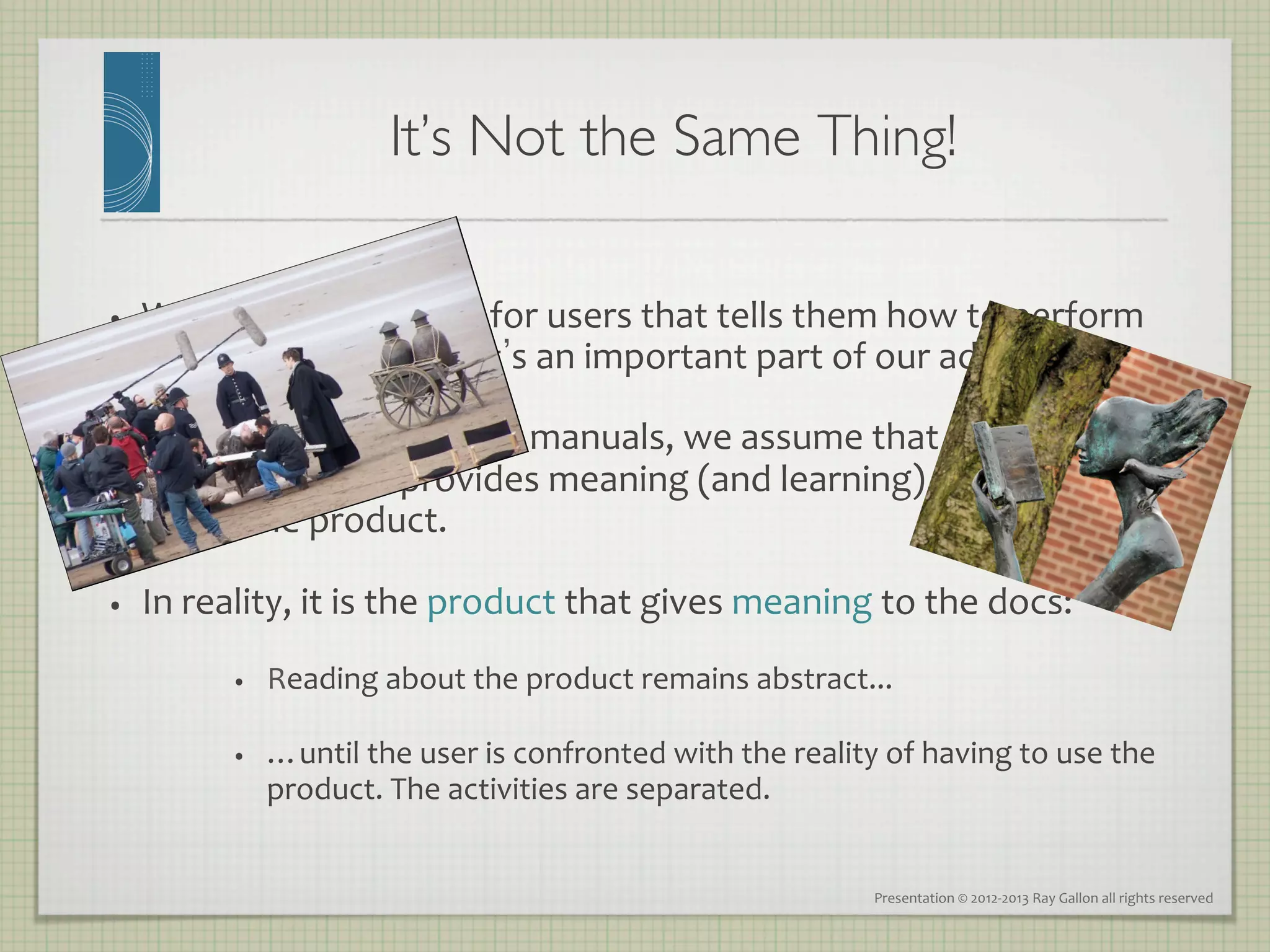 It’s Not the Same Thing!
                                                        	


•    We	
  create	
  assistance	
  for	
  users	
  that	
  tells	
  them	
  how	
  to	
  perform	
  
     useful,	
  real	
  work.	
  That s	
  an	
  important	
  part	
  of	
  our	
  added	
  value.	
  

•    With	
  traditional	
   static 	
  manuals,	
  we	
  assume	
  that	
  the	
  
     documentation	
  provides	
  meaning	
  (and	
  learning)	
  to	
  the	
  user	
  
     about	
  the	
  product.	
  

•    In	
  reality,	
  it	
  is	
  the	
  product	
  that	
  gives	
  meaning	
  to	
  the	
  docs:	
  
              •    Reading	
  about	
  the	
  product	
  remains	
  abstract...	
  	
  

              •    …until	
  the	
  user	
  is	
  confronted	
  with	
  the	
  reality	
  of	
  having	
  to	
  use	
  the	
  
                   product.	
  The	
  activities	
  are	
  separated.	
  


                                                                                           Presentation	
  ©	
  2012-­‐2013	
  Ray	
  Gallon	
  all	
  rights	
  reserved	
  
 