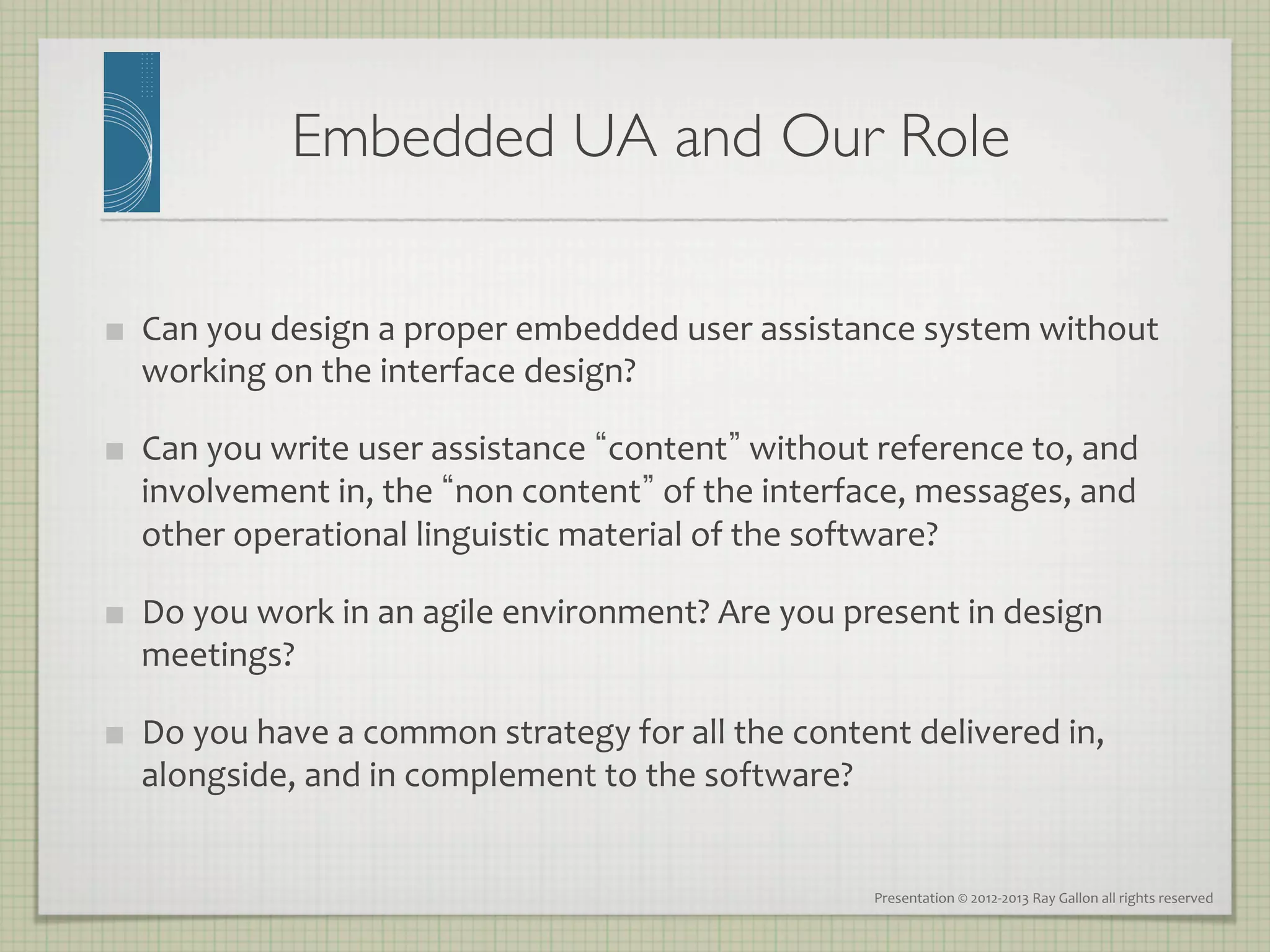 Embedded UA and Our Role	


    Can	
  you	
  design	
  a	
  proper	
  embedded	
  user	
  assistance	
  system	
  without	
  
     working	
  on	
  the	
  interface	
  design?	
  

    Can	
  you	
  write	
  user	
  assistance	
   content 	
  without	
  reference	
  to,	
  and	
  
     involvement	
  in,	
  the	
   non	
  content 	
  of	
  the	
  interface,	
  messages,	
  and	
  
     other	
  operational	
  linguistic	
  material	
  of	
  the	
  software?	
  

    Do	
  you	
  work	
  in	
  an	
  agile	
  environment?	
  Are	
  you	
  present	
  in	
  design	
  
     meetings?	
  

    Do	
  you	
  have	
  a	
  common	
  strategy	
  for	
  all	
  the	
  content	
  delivered	
  in,	
  
     alongside,	
  and	
  in	
  complement	
  to	
  the	
  software?	
  


                                                                                Presentation	
  ©	
  2012-­‐2013	
  Ray	
  Gallon	
  all	
  rights	
  reserved	
  
 