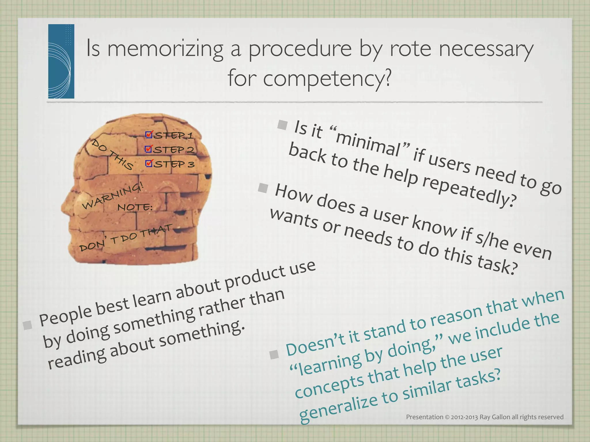 Is memorizing a procedure by rote necessary
                             for competency?	

                                                            Is	
  it	
  “
                                                            
                             STEP 1                                     minim
                             STEP 2                    back	
                           al”	
  if	
  
                                                                        to	
  the                      users
                             STEP 3
                                                                                      	
  help	
                	
  need
                                                     H                                              repea                  	
  to	
  go
                                                        ow	
  do                                                tedly?                    	
  
                     NOTE:
                                                     wants                es	
  a	
  u                                       	
  
                                                                   	
  or	
  ne           ser	
  kn
                           HAT                                                 eds	
  to               ow	
  if	
  
               ON’T
                    D   OT
                                                                                                 	
  do	
  th       s/he	
  e
             D
                                                                                                              is	
  task          ven	
  
                                                      ct	
  us e	
                                                       ?	
  
                                                 odu
                                    ut	
  pr
                          arn	
  abo her	
  than	
                                                                hen	
  
        ople	
  best	
  le hing	
  rat                                                                   that	
  w e	
  
                                                                                                ason	
   de	
  th
     Pe                omet                g.	
  	
                              d	
  to	
  re e	
  inclu
             oing	
  s t	
  somethin                                   t	
  stan g,”	
  w
 
     by	
  d
                 g	
  abou                               Do
                                                             esn’t	
  i y	
  doin
      read    in                                               rning      	
  b
                                                                                         lp	
  the 	
  user	
  
                                                          “lea          s	
  th at	
  he               sks?	
  
                                                           co ncept to	
  similar	
  ta
                                                            gener alize	
                       Presentation	
  ©	
  2012-­‐2013	
  Ray	
  Gallon	
  all	
  rights	
  reserved	
  
 