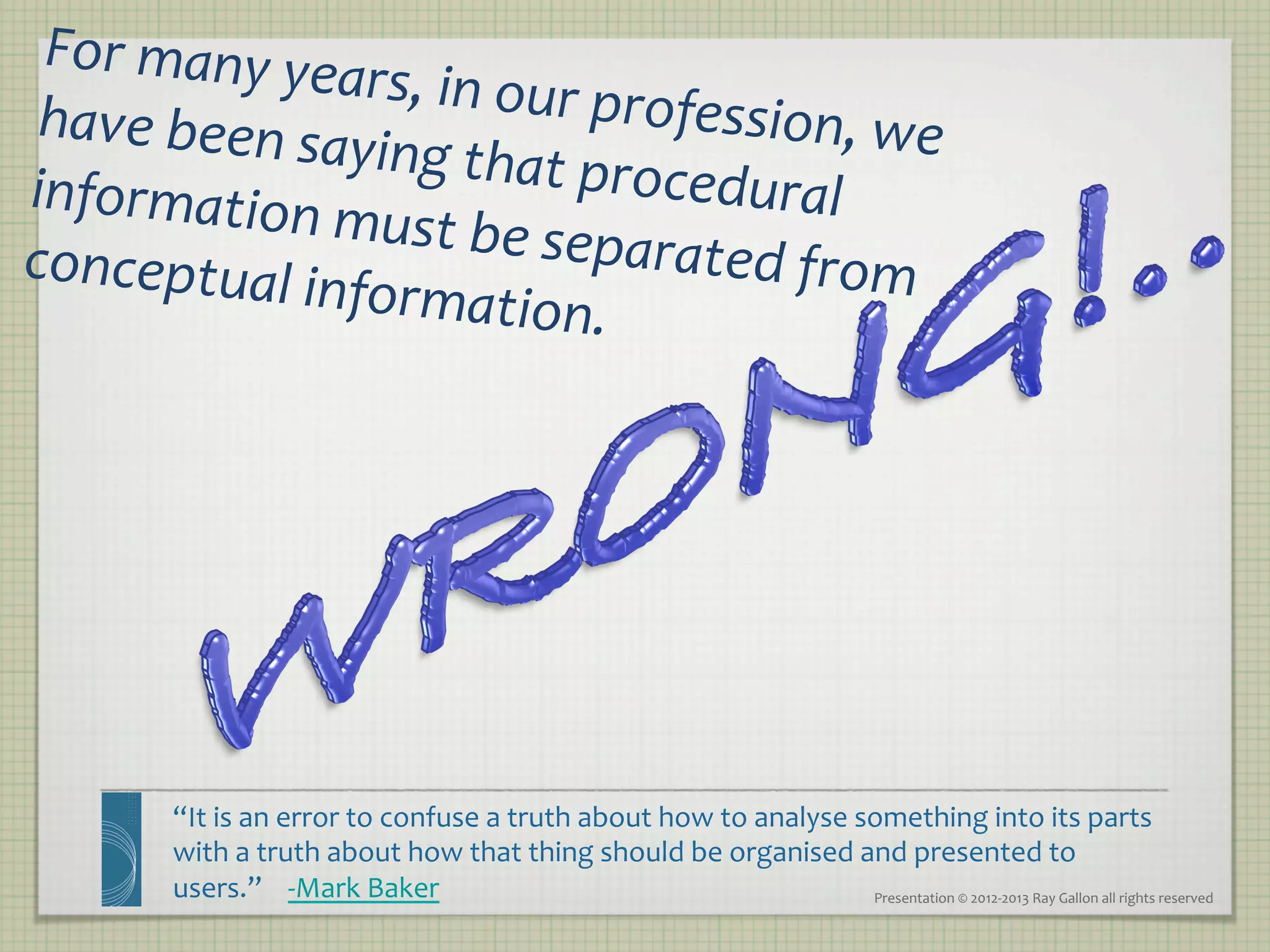 For	
  many	
  yea
                    rs,	
  in	
  our	
  pro
 have	
  been	
  sa                        fession,	
  we	
  
                   ying	
  that	
  pro
information	
                              cedural	
  
                  must	
  be	
  sepa
conceptual	
  in                          rated	
  from	
  
                   formation.	
  	
  




         “It	
  is	
  an	
  error	
  to	
  confuse	
  a	
  truth	
  about	
  how	
  to	
  analyse	
  something	
  into	
  its	
  parts	
  
         with	
  a	
  truth	
  about	
  how	
  that	
  thing	
  should	
  be	
  organised	
  and	
  presented	
  to	
  
         users.”	
  	
  	
  	
  -­‐Mark	
  Baker	
                                                    Presentation	
  ©	
  2012-­‐2013	
  Ray	
  Gallon	
  all	
  rights	
  reserved	
  
 