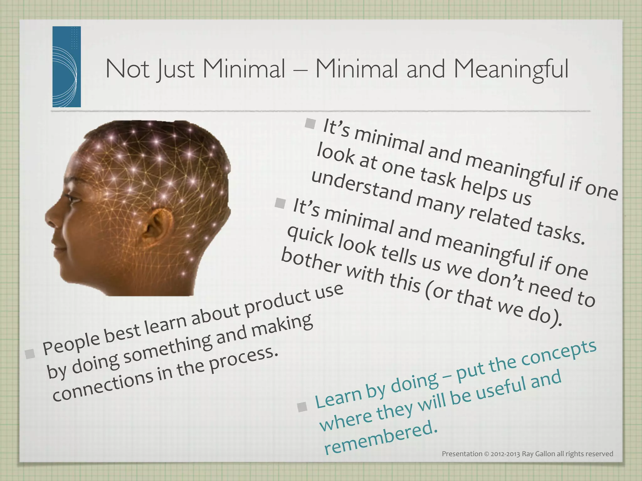 Not Just Minimal – Minimal and Meaningful	

                                                          It’s	
  m
                                                                
                                                                    inima
                                                         look	
  a                    l	
  and	
  
                                                                    t	
  one                       mean
                                                     under                         	
  task	
                     ingful
                                                                   stand                          helps                        	
  if	
  one
                                                 It                            	
  many                      	
  us	
                          	
  
                                                    ’s	
  min                                     	
  relate
                                                 quick imal	
  and	
  m                                            d	
  task
                                                                                                                                    s.	
  
                                                            	
  look	
                          eanin
                                               bothe                    tells	
  u                           gful	
  if
                                                            r	
  with                      s	
  we	
  d                   	
  one	
  
                                                                         	
  this	
  (                  on’t	
  n
                                            roduc   t	
  use	
                             or	
  tha
                                                                                                        t	
  we	
  d
                                                                                                                         eed	
  to
                                                                                                                                           	
  
                                       	
  p
                            rn	
  about aking	
                                                                          o).	
  
                    t	
  lea
               	
  bes                      m
                                    	
  and	
  
     People 	
  something cess.	
  	
                                                                              epts	
  
 
        	
  doing s	
  in	
  the	
  pro                                                                    	
  conc
     by                                                                                           ut	
  the nd	
  
                  ction                                                               ng	
  –	
  p seful	
  a
      conne                                                                  by	
  doi ll	
  be	
  u
                                                                     earn	
   ey	
  wi
                                                                    L
                                                                       ere	
  th d.	
  
                                                                
                                                                    wh
                                                                               bere
                                                                     remem                          Presentation	
  ©	
  2012-­‐2013	
  Ray	
  Gallon	
  all	
  rights	
  reserved	
  
 
