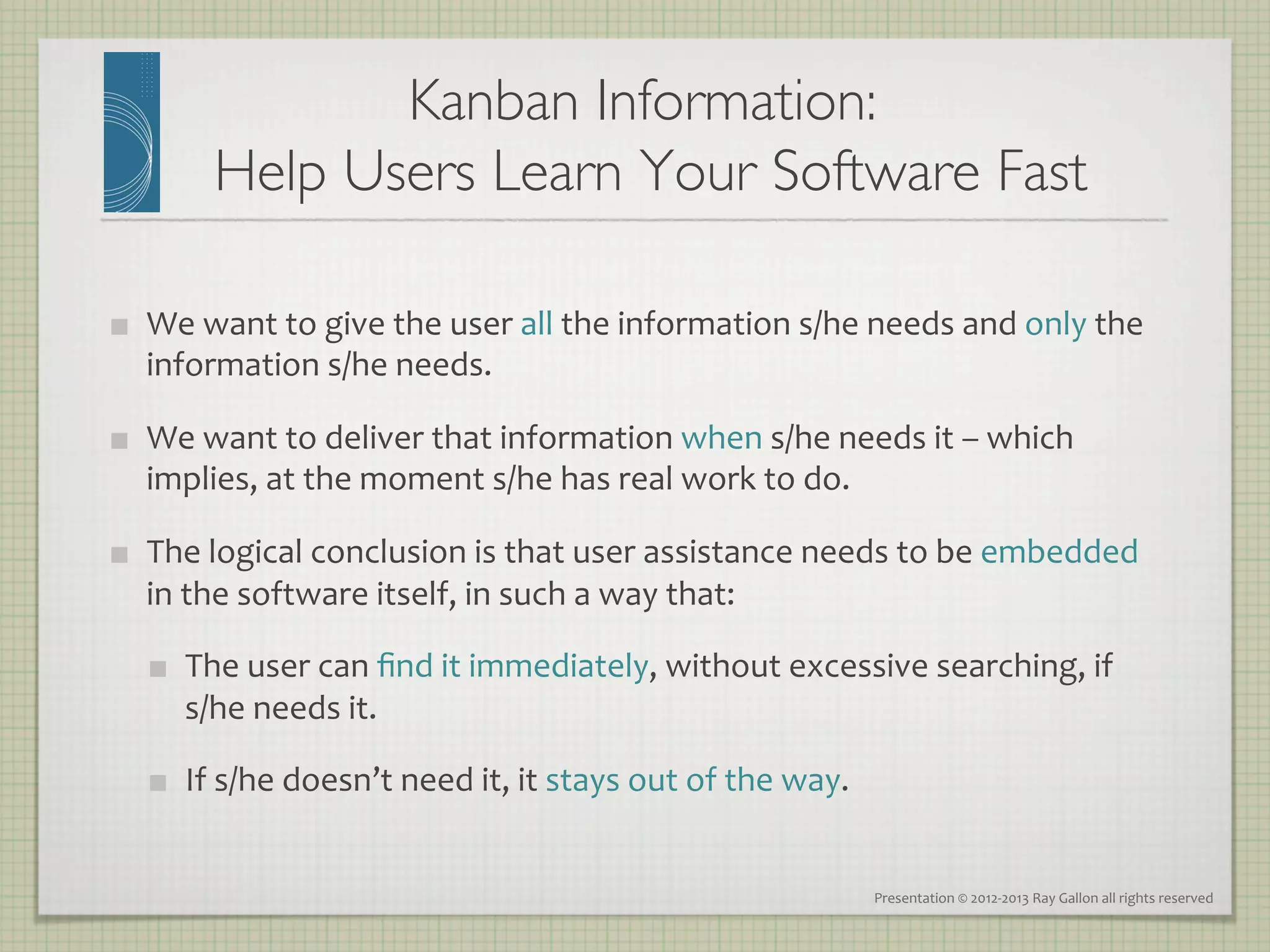 Kanban Information: 
             Help Users Learn Your Software Fast
                                               	


    We	
  want	
  to	
  give	
  the	
  user	
  all	
  the	
  information	
  s/he	
  needs	
  and	
  only	
  the	
  
     information	
  s/he	
  needs.	
  

    We	
  want	
  to	
  deliver	
  that	
  information	
  when	
  s/he	
  needs	
  it	
  –	
  which	
  
     implies,	
  at	
  the	
  moment	
  s/he	
  has	
  real	
  work	
  to	
  do.	
  

    The	
  logical	
  conclusion	
  is	
  that	
  user	
  assistance	
  needs	
  to	
  be	
  embedded	
  
     in	
  the	
  software	
  itself,	
  in	
  such	
  a	
  way	
  that:	
  

         The	
  user	
  can	
  ﬁnd	
  it	
  immediately,	
  without	
  excessive	
  searching,	
  if	
  	
  
          s/he	
  needs	
  it.	
  

         If	
  s/he	
  doesn’t	
  need	
  it,	
  it	
  stays	
  out	
  of	
  the	
  way.	
  


                                                                                                Presentation	
  ©	
  2012-­‐2013	
  Ray	
  Gallon	
  all	
  rights	
  reserved	
  
 
